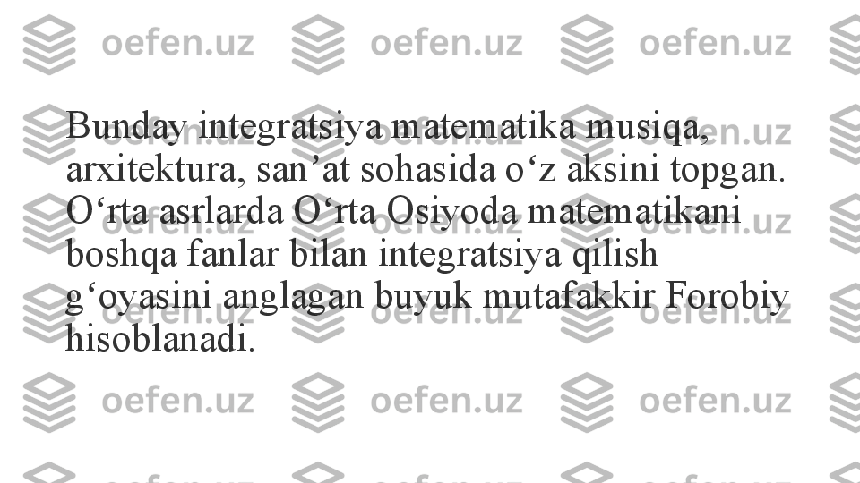 Bunday integratsiya matematika musiqa, 
arxitektura, san at sohasida o z aksini topgan. ʼ ʻ
O rta asrlarda O rta Osiyoda matematikani 	
ʻ ʻ
boshqa fanlar bilan integratsiya qilish 
g oyasini anglagan buyuk mutafakkir Forobiy 
ʻ
hisoblanadi. 