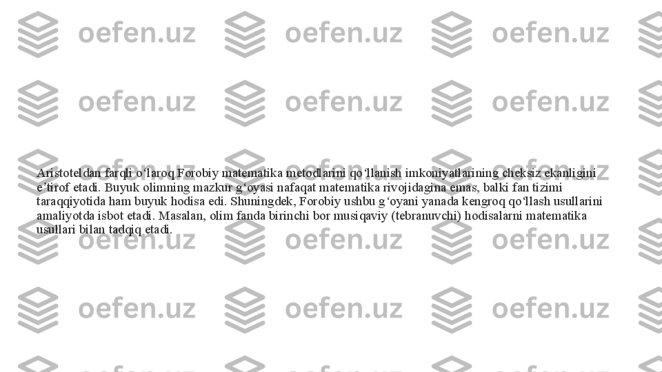 Aristoteldan farqli o laroq Forobiy matematika metodlarini qo llanish imkoniyatlarining cheksiz ekanligini ʻ ʻ
e tirof etadi. Buyuk olimning mazkur g oyasi nafaqat matematika rivojidagina emas, balki fan tizimi 	
ʼ ʻ
taraqqiyotida ham buyuk hodisa edi. Shuningdek, Forobiy ushbu g oyani yanada kengroq qo llash usullarini 	
ʻ ʻ
amaliyotda isbot etadi. Masalan, olim fanda birinchi bor musiqaviy (tebranuvchi) hodisalarni matematika 
usullari bilan tadqiq etadi. 