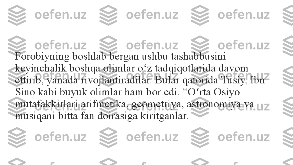 Forobiyning boshlab bergan ushbu tashabbusini 
keyinchalik boshqa olimlar o z tadqiqotlarida davom ʻ
ettirib, yanada rivojlantiradilar. Bular qatorida Tusiy, Ibn 
Sino kabi buyuk olimlar ham bor edi. “O rta Osiyo 	
ʻ
mutafakkirlari arifmetika, geometriya, astronomiya va 
musiqani bitta fan doirasiga kiritganlar.	
  