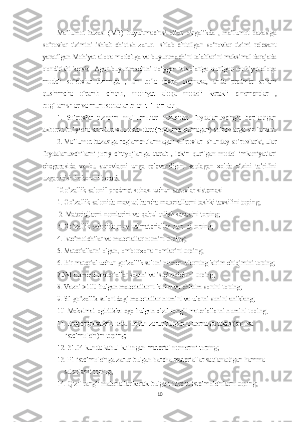 Ma’lumot   bazasi   (MB)   buyurtmachisi   bilan   birgalikda   ,   ma’lumot   bazasiga
so‘rovlar   tizimini   ishlab   chiqish   zarur.   Ishlab   chiqilgan   so‘rovlar   tizimi   relevant
yaratilgan Mohiyat aloqa modeliga va buyurtmachini talablarini maksimal darajada
qondirishi kerak . Agar buyurtmachini qo‘ygan talablariga qurilgan mohiyat aloqa
modeli   so‘rovlar   tizimiga   ,   uni   to‘la   javob   bermasa,   unda   predmet   sohani
qushimcha   o‘ranib   chiqib,   mohiyat   aloqa   modeli   kerakli   elnementlar   ,
bog‘lanishlar va munosobatlar bilan to‘ldiriladi. 
1.   So‘rovlar   tizimini   ma’lumotlar   bazasidan   foydalanuvchiga   beriladigan
axborot bo‘yicha standart va nostandart (reglamentlamagan) so‘rovlarga sinflanadi.
2. Ma’lumot bazasiga reglamentlanmagan so‘rovlar- shunday so‘rovlarki, ular
foydalanuvchilarni   joriy   ehtiyojlariga   qarab   ,   lekin   qurilgan   model   imkoniyatlari
chegarasida   va   bu   surovlarni   unga   relevantligini   saqlagan   xolda   o‘zini   ta’rifini
uzgartirish imkonini beradi. 
"Go’zallik saloni" predmet sohasi uchun surovlar sistemasi 
1. Go’zallik salonida mavjud barcha materiallarni tashki tavsifini toping;
  2. Materiallarni nomlarini va qabul qilish sanasini toping; 
3. Go’zallik salonida mavjud materiallar nomini toping; 
4. Iste’molchilar va materiallar nomini toping; 
5. Materiallarni olgan, omborxona nomlarini toping; 
6. Bir material uchun go’zallik saloni nomeri ularning kirim chiqimini toping;
7.№1 nomerli materiallar sonini va iste’molchini toping; 
8. Vazni >100 bulgan materiallarni kirim va chiqim sonini toping; 
9. S1 go’zallik salonidagi materiallar nomini va ularni sonini aniklang; 
10. Maksimal ogirlikka ega bulgan qizil rangli materiallarni nomini toping;
11. Eng engil vaznli detal uchun zarur bulgan materialga talab (son va            
      iste’molchi)ni toping; 
12. 31.04 kunda kabul k.ilingan material nomerini toping; 
13. P1 iste’molchiga zarur bulgan barcha materiallar saqlanadigan hamma      
     salonlarni toping; 
14. Qizil rangli materiallar kerak bulgan barcha iste’molchilarni toping; 
10 