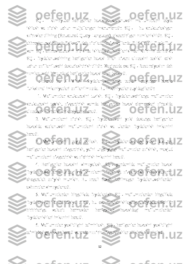 SQL   -   kompyuter   berilganlar   bazasida   saqlanuvchi   ma’lumotlarni   qayta
ishlash   va   o‘qish   uchun   muljallangan   instrumentdir.   SQL   –   bu   strukturlashgan
so‘rovlar   tilining   (Structured   Query   Language)   qisqartirilgan   nomlanishidir.   SQL
abbreviaturasi odatda “sikvel” deb o‘qiladi. Ba’zi xollarda, “ESKYUEL” talaffuzi
xam   SQL   abbreviaturasini   o‘qishda   ishlatiladi.   Nomlanishidan   ko‘rinib   turibdiki,
SQL   foydalanuvchining   berilganlar   bazasi   bilan   o‘zaro   aloqasini   tashkil   etish
uchun qo‘llaniluvchi dasturlashtirish tilidir. Xaqiqatda esa SQL faqat relyasion deb
nomlanuvchi bir turdagi berilganlar bazasi bilan ishlaydi.
  Hozirda   bu   til   MBBT   foydalanuvchilariga   taqdim   etayotgan   barcha
funksional imkoniyatlari qo‘llanilmoqda. Bu imkoniyatlar quyidagilardir:
  1.   Ma’lumotlar   strukturasini   tuzish.   SQL   foydalanuvchilarga   ma’lumotlar
strukturasini   tuzish,   o‘zgartirish   xamda   berilganlar   bazasi   elementlari   o‘rtasida
aloqalarni o‘rnatish imkoniyatini beradi. 
2.   Ma’lumotlarni   o‘qish.   SQL   foydalanuvchi   yoki   dasturga   berilganlar
bazasida   saqlanuvchi   ma’lumotlarni   o‘qish   va   ulardan   foydalanish   imkonini
beradi. 
3.   Ma’lumotlarni   qayta   ishlash.   SQL   foydalanuvchiga   yoki   dasturga
berilganlar   bazasini   o‘zgartirish,   ya’ni   unga   yangi   ma’lumotlar   qo‘shish,   mavjud
ma’lumotlarni o‘zgartirish va o‘chirish imkonini beradi. 
4.   Berilganlar   bazasini   ximoyalash.   SQL   yordamida   ma’lumotlar   bazasi
foydalanuvchilarini   undagi   ma’lumotlarni   o‘qish   va   o‘zgartirish   imkoniyatlarini
chegaralab   qo‘yish   mumkin.   Bu   orqali   ruxsat   berilmagan   foydalanuvchilardan
axborotlar ximoyalanadi. 
5.   Ma’lumotlardan   birgalikda   foydalanish.   SQL   ma’lumotlardan   birgalikda
foydalanishni   koordinatsiya   qiladi,   bu   esa   paralel   ishlayotgan   foydalanuvchilar
birbirlariga   xalaqit   bermasdan   berilganlar   bazasidagi   ma’lumotlardan
foydalanishlari imkonini beradi. 
6.   Ma’lumotlar   yaxlitligini   ta’minlash.   SQL   berilganlar   bazasini   yaxlitligini
ta’minlashga imkon beradi va unda noo‘rin o‘zgartirishlar qilishni oldini oladi. 
12 