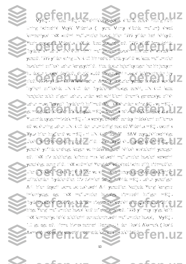 MySQL   ni   faqat   mSQL   kamchiliklariga   javob   sifatida   qarash   noto‘g‘ridir.
Uning   ixtirochisi   Maykl   Videnius   (+   yana   Monty   sifatida   ma’lum)   shved
kompaniyasi   TsX   xodimi   ma’lumotlar   bazasi   bilan   1979   yildan   beri   ishlaydi.
Yaqin   paytgacha   Videnius   TsX   da   faqat   dasturchi   edi.   1979   yilda   firma   ichida
foydalanish   uchun   UNIREG   nomli   ma’lumotlar   bazasini   boshqarish   vositasini
yaratdi. 1979 yildan so‘ng UNIREG bir necha tillarda yozildi va katta ma’lumotlar
bazalarini qo‘llash uchun kengaytirildi. Bitta dastur bajarilayotgan har bir jarayon
bu   dastur   nusxasi   deyiladi,   chunki   xuddi   o‘zgaruvchi   nusxasi   kabi   xotiradan   joy
oladi.   1994   yilda   TsX   WWW   uchun   Amaliy   dasturlar   yarata   boshladi   va   bu
loyihani   qo‘llashda   UNIREG   dan   foydalandi.   Baxtga   qarshi,   UNIREG   katta
harajatlar   talab   qilgani   uchun,   undan   veb-sahifalarni   dinamik   generatsiya   qilish
uchun muvaffaqiyatli foydalanib bo‘lmadi. Va TsX shundan so‘ng SQL va mSQL
ga murojaat qildi Lekin o‘sha paytda mSQL faqat 1.x relizlari shaklida mavjud edi.
Yuqorida aytganimizdek mSQL 1.x versiyalari hech qanday indekslarni qo‘llamas
edi va shuning uchun UNIREG dan unumdorligi past edi.Videnius mSQL avtori s
Xyuz   bilan   bog‘landi   va   mSQL   ni   UNIREG   dagi   V+   ISAM   qayta   ishlovchisiga
ulash   fikri   Bilan   qiziqtirmoqchi   bo‘ldi.   Lekin   Xyuz   shu   paytga   keldib   mSQL   2
yaratish   yo‘lida   anchaga   ketgan   va   indekslar   Bilan   ishlash   vositalarini   yaratgan
edi.   TsX   o‘z   talablariga   ko‘proq   mos   keluvchi   ma’lumotlar   bazalari   serverini
yaratishga qaror qildi. TsX xodimlari Yangidan velosiped ixtiro qilib o‘tirmadilar.
Ular   UNIREG   ni   asos   qilib   oldilar   va   soni   oshib   borayotgan   o‘zga   dasturchilar
utilitalaridan   foydalandilar.   O‘z   tizimlari   uchun   boshida   mSQL   uchun   yaratilgan
API   bilan   deyarli   ustma-ust   tushuvchi   API   yaratdilar.   Natijada   Yangi   kengroq
imkoniyatga   ega   TsX   ma’lumotlar   bazasiga   o‘tmoqchi   bo‘lgan   mSQL
foydalanuvchisi o‘z kodiga juda kam o‘zgartirish kiritishi talab qilinardi. Shu bilan
birga  Yangi   ma’lumotlar  bazasi   kodi  to‘la  original  edi.  1995 yil   may oyiga  kelib
TsX  kompaniya   ichki   talablarini   qanoatlantiruvchi   ma’lumotlar   bazasi,   -   MySQL
1.0   ga   ega   edi.   Firma   biznes-partneri   Detron   HB   dan   David   Aksmark   (David
Axmark) TsX ga o‘z serverini Internetda ko‘rsatishni taklif qildi.
13 