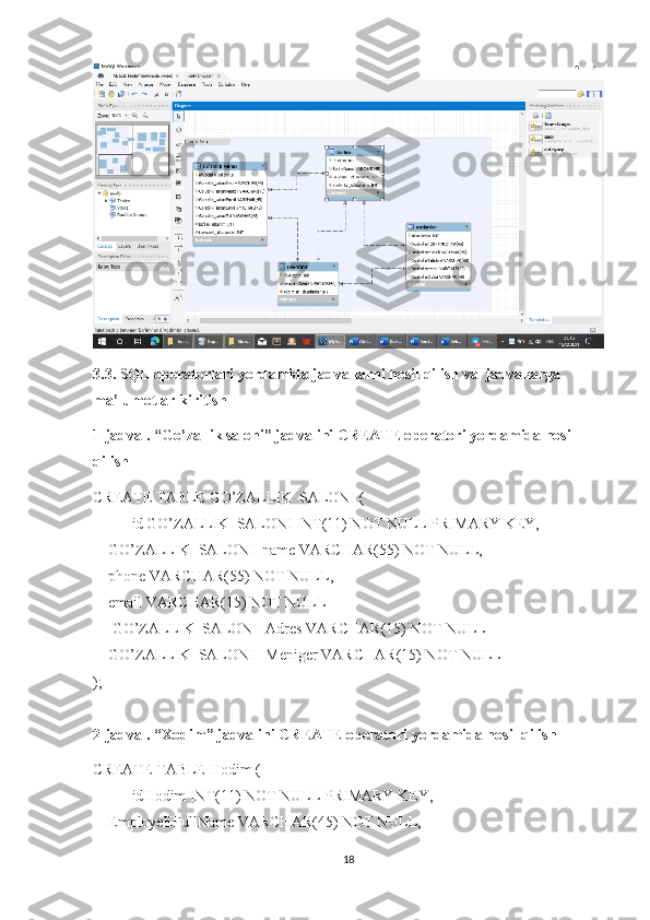 3.3. SQL operatorlari yordamida jadvallarni hosil qilish va  jadvallarga 
ma’lumotlar kiritish
1-jadval. “ Go’zallik saloni ” jadvalini CREATE operatori yordamida hosil 
qilish
CREATE TABLE  GO’ZALLIK_SALONI  (
id   GO’ZALLIK_SALONI  INT(11) NOT NULL PRIMARY KEY,
     GO’ZALLIK_SALONI _name VARCHAR(55) NOT NULL,
     phone VARCHAR(55) NOT NULL,
     email VARCHAR(15) NOT NULL
      GO’ZALLIK_SALONI _Adres VARCHAR(15) NOT NULL
     GO’ZALLIK_SALONI  _Meniger VARCHAR(15) NOT NULL
);
2-jadval. “Xodim” jadvalini CREATE operatori yordamida hosil qilish
CREATE TABLE  Hodim  (
idHodim INT(11) NOT NULL PRIMARY KEY,
     EmployeEFullName VARCHAR(45) NOT NULL,
18 