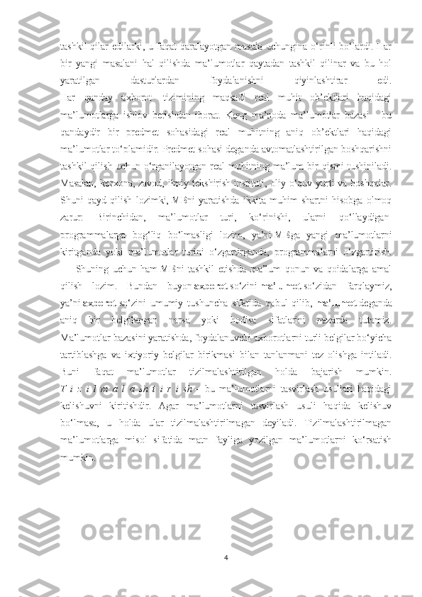 tashkil  qilar   edilarki,  u  faqat  qaralayotgan  masala  uchungina  o‘rinli  bo‘lardi.  Har
bir   yangi   masalani   hal   qilishda   ma’lumotlar   qaytadan   tashkil   qilinar   va   bu   hol
yaratilgan   dasturlardan   foydalanishni   qiyinlashtirar   edi.
Har   qanday   axborot     tizimining   maqsadi   real   muhit   ob’ektlari   haqidagi
ma’lumotlarga   ishlov   berishdan   iborat.   Keng   ma’noda   ma’lumotlar   bazasi   -   bu
qandaydir   bir   predmet   sohasidagi   real   muhitning   aniq   ob’ektlari   haqidagi
ma’lumotlar to‘plamidir. Predmet sohasi deganda avtomatlashtirilgan boshqarishni
tashkil  qilish  uchun   o‘rganilayotgan  real   muhitning  ma’lum  bir   qismi   tushiniladi.
Masalan,  korxona, zavod, ilmiy tekshirish instituti, oliy o‘quv yurti  va boshqalar.
Shuni   qayd   qilish   lozimki,   MB ni   yaratishda   ikkita   muhim   shartni   hisobga   olmoq
zarur:   Birinchidan,   ma’lumotlar   turi,   ko‘rinishi,   ularni   qo‘llaydigan  
programmalarga   bog‘liq   bo‘lmasligi   lozim,   ya’ni   MB ga   yangi   ma’lumotlarni
kiritganda   yoki   ma’lumotlar   turini   o‘zgartirganda,   programmalarni   o‘zgartirish.
          Shuning   uchun   ham   MB ni   tashkil   etishda   ma’lum   qonun   va   qoidalarga   amal
qilish   lozim.   Bundan   buyon   axborot   so‘zini   ma’lumot   so‘zidan   farqlaymiz,
ya’ni   axborot   so‘zini   umumiy   tushuncha   sifatida   qabul   qilib,   ma’lumot   deganda
aniq   bir   belgilangan   narsa   yoki   hodisa   sifatlarini   nazarda   tutamiz.
Ma’lumotlar bazasini yaratishda, foydalanuvchi axborotlarni turli belgilar bo‘yicha
tartiblashga   va   ixtiyoriy   belgilar   birikmasi   bilan   tanlanmani   tez   olishga   intiladi.
Buni   faqat   ma’lumotlar   tizilmalashtirilgan   holda   bajarish   mumkin.
T   i   z   i   l   m   a   l   a   sh   t   i   r   i   sh   –   bu   ma’lumotlarni   tasvirlash   usullari   haqidagi
kelishuvni   kiritishdir.   Agar   ma’lumotlarni   tasvirlash   usuli   haqida   kelishuv
bo‘lmasa,   u   holda   ular   tizilmalashtirilmagan   deyiladi.   Tizilmalashtirilmagan
ma’lumotlarga   misol   sifatida   matn   fayliga   yozilgan   ma’lumotlarni   ko‘rsatish
mumkin.
       
  
4 