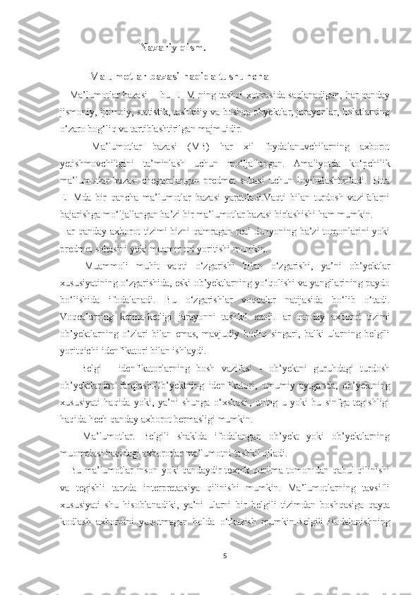                                  Nazariy qism.
    Malumotlar bazasi haqida tushuncha
      Ma’lumotlar bazasi   - bu EHM ning tashqi xotirasida saqlanadigan, har qanday
jismoniy, ijtimoiy, statistik, tashkiliy va boshqa obyektlar, jarayonlar, holatlarning
o‘zaro bog‘liq va tartiblashtirilgan majmuidir.
      Ma’lumotlar   bazasi   (MB)   har   xil   foydalanuvchilarning   axborot
yetishmovchiligini   ta’minlash   uchun   mo‘ljallangan.   Amaliyotda   ko‘pchilik
ma’lumotlar   bazasi   chegaralangan   predmet   sohasi   uchun   loyihalashtiriladi.   Bitta
EHMda   bir   qancha   ma’lumotlar   bazasi   yaratiladi.Vaqti   bilan   turdosh   vazifalarni
bajarishga mo‘ljallangan ba’zi bir ma’lumotlar bazasi birlashishi ham mumkin.
Har qanday axborot tizimi bizni  qamragan real  dunyoning ba’zi tomonlarini yoki
predmet sohasini yoki muammoni yoritishi mumkin.
      Muammoli   muhit   vaqti   o‘zgarishi   bilan   o‘zgarishi,   ya’ni   ob’yektlar
xususiyatining o‘zgarishida, eski ob’yektlarning yo‘qolishi va yangilarining paydo
bo‘lishida   ifodalanadi.   Bu   o‘zgarishlar   voqealar   natijasida   bo‘lib   o‘tadi.
Voqealarning   ketma-ketligi   jarayonni   tashkil   etadi.Har   qanday   axborot   tizimi
ob’yektlarning   o‘zlari   bilan   emas,   mavjudiy   borliq   singari,   balki   ularning   belgili
yoritqichi-idenfikatori bilan ishlaydi.
      Belgi   -   idenfikatorlarning   bosh   vazifasi   -   ob’yektni   guruhdagi   turdosh
ob’yektlardan   farqlash.Ob’yektning   idenfikatori,   umumiy   aytganda,   ob’yektning
xususiyati   haqida   yoki,   ya’ni   shunga   o‘xshash,   uning   u   yoki   bu   sinfga   tegishligi
haqida hech qanday axborot bermasligi mumkin.
      Ma’lumotlar.   Belgili   shaklda   ifodalangan   ob’yekt   yoki   ob’yektlarning
muomalasi haqidagi axborotlar ma’lumotni tashkil qiladi.
     Bu ma’lumotlar inson yoki qandaydir texnik qurilma tomonidan qabul qilinishi
va   tegishli   tarzda   interpretatsiya   qilinishi   mumkin.   Ma’lumotlarning   tavsifli
xususiyati   shu   hisoblanadiki,   ya’ni   ularni   bir   belgili   tizimdan   boshqasiga   qayta
kodlash   axborotni   yuqotmagan   holda   o‘tkazish   mumkin.Belgili   ifodalanishning
5 