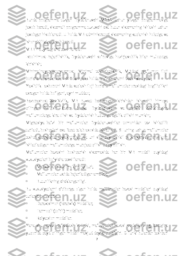 Bunda   programma   tuzgan   foydalanuvchi   MBBT   uchun   yozgan   programmasiga
javob beradi, sistemali programma tuzuvchi esa butun sistemaning ishlashi uchun
javobgar hisoblanadi. U holda MB administratori sistemaning saqlanish holatiga va
ishonchliligiga javob beradi.
MBBT quyidagicha tavsiflanadi:
Ispolnimost-Bajarilishlik,   foydalanuvchi   so’roviga   hozirjavoblik   bilan   muloqotga
kirishish;
Minimalnayapovtoryaemost-   Minimal   takrorlanishlik,   MBdagi   ma’lumot   iloji
boricha kam takrorlanishi lozim, aks holda ma’lumotlarni izlash susayadi;
Yaxlitlik –axborotni MBda saqlash iloji boricha ma’lumotlar orasidagi bog’liqlikni
asragan holda bo’lgani, ayni muddao;
Bezopasnost–Xavfsizlik,   MB   ruxsat   berilmagan   kirishdan   ishonchli   himoya
qilingan   bo’lishi   lozim.   Faqat   foydalanuvchi   va   tegishli   tashkilotgina
ma’lumotlarga kira olish va foydalanish huquqiga egalik qilishi mumkin;
Migratsiya–ba’zi   bir   ma’lumotlar   foydalanuvchilar   tomonidan   tez   ishlatilib
turiladi, boshqalari esa faqat talab asosida ishlatiladi. SHuning uchun ma’lumotlar
tashqi   xotiralarda   joylashtiriladi   va   uni   shunday   tashkil   qilish   kerakki,   eng   ko’p
ishlatiladigan ma’lumotlarga murojaat qilish qulay bo’lsin.
Ma’lumotlar   bazasini   boshqarish   sistemasida   har   bir   MB   modeli   quyidagi
xususiyatlari bo’yicha tavsiflanadi:
 Ma’lumotlar tuzilmalarining turi;
 Ma’lumotlar ustida bajariladigan amallar;
 Butunlikning cheklanganligi.
Bu   xususiyatlarni   e’tiborga   olgan   holda   ma’lumotlar   bazasi   modellari   quyidagi
turlarga bo’linadi:
 Daraxtsimon (ierarxik) modellar;
 Tarmoqli (to’rli) modellar;
 Relyatsion modellar.
Yana   shu   narsani   ta’kidlash   lozimki,   ma’lumotlar   bazasi   modellarining   faqatgina
yuqorida qayd qilingan modeli mavjud deyish noto’g’ri. CHunki bulardan tashqari
7 