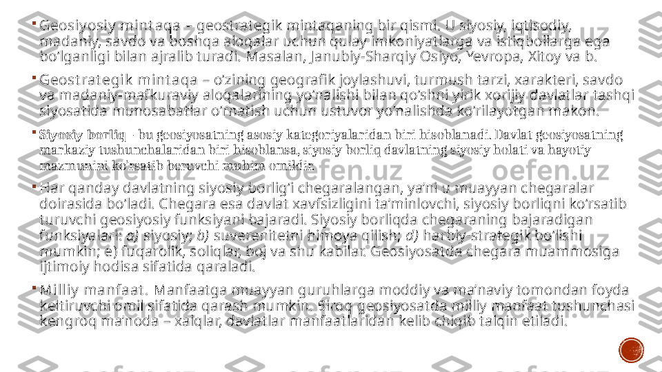 
Geosiy osiy  mint aqa  –  geostrategik   mintaqaning bir qismi. U siyosiy, iqtisodiy, 
madaniy, savdo va boshqa aloqalar uchun qulay imkoniyatlarga va istiqbollarga ega 
bo‘lganligi bilan ajralib turadi. Masalan, Janubiy-Sharqiy Osiyo, Yevropa, Xitoy va b.

Geost rat egik  mint aqa  –  o‘zining geografik joylashuvi, turmush tarzi, xarakteri, savdo 
va madaniy-mafkuraviy aloqalarining yo‘nalishi bilan qo‘shni yirik xorijiy davlatlar tashqi 
siyosatida munosabatlar o‘rnatish uchun ustuvor yo‘nalishda ko‘rilayotgan makon. 

Siyosiy borliq   - bu geosiyosatning asosiy kategoriyalaridan biri hisoblanadi. Davlat geosiyosatning 
markaziy tushunchalaridan biri hisoblansa, siyosiy borliq davlatning siyosiy holati va hayotiy 
mazmunini ko‘rsatib beruvchi muhim omildir. 

Har qanday davlatning siyosiy borlig‘i chegaralangan, ya’ni u muayyan chegaralar 
doirasida bo‘ladi. Chegara esa davlat xavfsizligini ta’minlovchi, siyosiy borliqni ko‘rsatib 
turuvchi geosiyosiy funksiyani bajaradi. Siyosiy borliqda chegaraning bajaradigan 
funksiyalari:  a)  siyosiy;  b)  suverenitetni himoya qilish;  d )  harbiy-strategik bo‘lishi 
mumkin;  e )  fuqarolik, soliqlar, boj va shu kabilar. Geosiyosatda chegara muammosiga 
ijtimoiy hodisa sifatida qaraladi. 

Milliy  manfaat .  Manfaatga muayyan guruhlarga moddiy va ma’naviy tomondan foyda 
keltiruvchi omil sifatida qarash mumkin. Biroq geosiyosatda milliy manfaat tushunchasi 
kengroq ma’noda – xalqlar, davlatlar manfaatlaridan kelib chiqib talqin etiladi.  