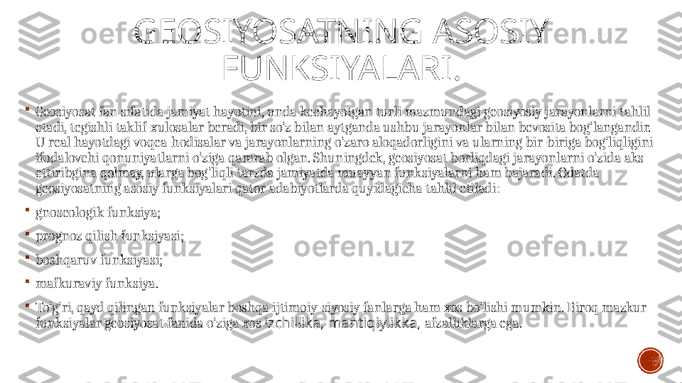 GEOSIYOSATNING ASOSIY 
FUNKSIYALARI .

Geosiyosat fan sifatida jamiyat hayotini, unda kechayotgan turli mazmundagi geosiyosiy jarayonlarni tahlil 
etadi, tegishli taklif-xulosalar beradi, bir so‘z bilan aytganda ushbu jarayonlar bilan bevosita bog‘langandir. 
U real hayotdagi voqea-hodisalar va jarayonlarning o‘zaro aloqadorligini va ularning bir-biriga bog‘liqligini 
ifodalovchi qonuniyatlarni o‘ziga qamrab olgan. Shuningdek, geosiyosat borliqdagi jarayonlarni o‘zida aks 
ettiribgina qolmay, ularga bog‘liqli tarzda jamiyatda muayyan funksiyalarni ham bajaradi. Odatda 
ge osiyosatning asosiy funksiyalari  qator adabiyotlarda quyidagicha tahlil etiladi :

gnoseologik funksiya;

prognoz qilish funksiyasi;

boshqaruv funksiyasi;

mafkuraviy funksi ya .

To‘g‘ri, qayd qilingan funksiyalar boshqa ijtimoiy-siyosiy fanlarga ham xos bo‘lishi mumkin. Biroq mazkur 
funksiyalar geosiyosat fanida o‘ziga xos  izchillika, mantiqiylikka,  afzalliklarga ega. 