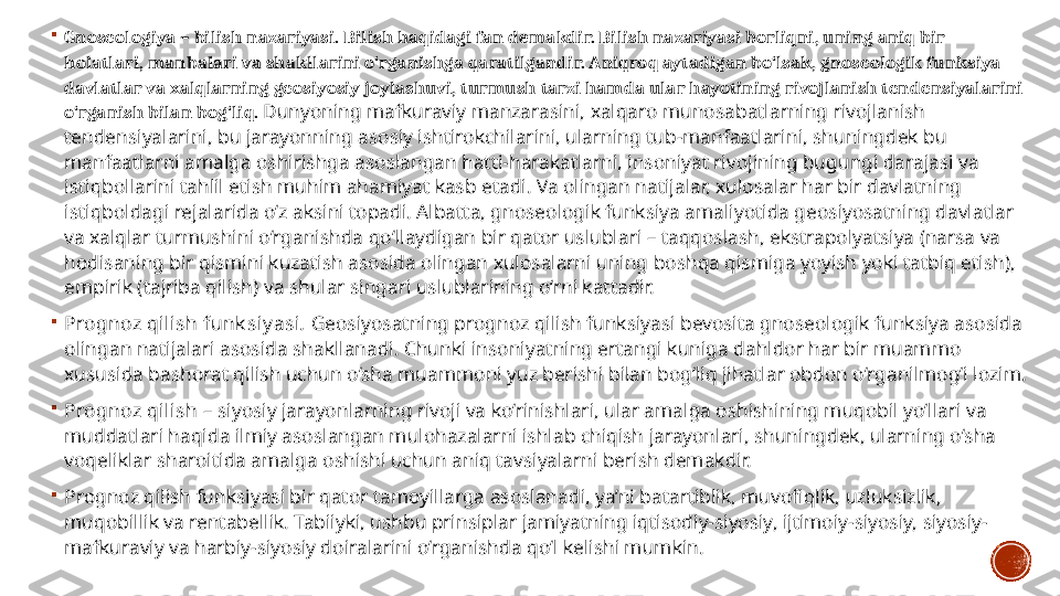 
Gnoseologiya – bilish  nazariyasi. Bilish haqidagi fan  demakdir. Bilish nazariyasi borliqni, uning aniq bir 
holatlari, manbalari va shakllarini o‘rganishga qaratilgandir. Aniqroq aytadigan bo‘lsak, gnoseologik funksiya 
davlatlar va xalqlarning geosiyosiy joylashuvi, turmush tarzi hamda ular hayotining rivojlanish tendensiyalarini 
o‘rganish bilan bog‘liq.   Dunyoning mafkuraviy manzarasini, xalqaro munosabatlarning rivojlanish 
tendensiyalarini, bu jarayonning asosiy ishtirokchilarini, ularning tub-manfaatlarini, shuningdek bu 
manfaatlarni amalga oshirishga asoslangan hatti-harakatlarni, insoniyat rivojining bugungi darajasi va 
istiqbollarini tahlil etish muhim ahamiyat kasb etadi. Va olingan natijalar, xulosalar har bir davlatning 
istiqboldagi rejalarida o‘z aksini topadi. Albatta, gnoseologik funksiya amaliyotida geosiyosatning davlatlar 
va xalqlar turmushini o‘rganishda qo‘llaydigan bir qator uslublari – taqqoslash, ekstrapolyatsiya (narsa va 
hodisaning bir qismini kuzatish asosida olingan xulosalarni uning boshqa qismiga yoyish yoki tatbiq etish), 
empirik (tajriba qilish) va shular singari uslublarining o‘rni kattadir.

Prognoz qilish funk siy asi .  Geosiyosatning prognoz qilish funksiyasi bevosita gnoseologik funksiya asosida 
olingan natijalari asosida shakllanadi. Chunki insoniyatning ertangi kuniga dahldor har bir muammo 
xususida bashorat qilish uchun o‘sha muammoni yuz berishi bilan bog‘liq jihatlar obdon o‘rganilmog‘i lozim.

Prognoz qilish  – siyosiy  jarayonlarning  rivoji va ko‘rinishlari, ular amalga oshishining muqobil yo‘llari va 
muddatlari haqida ilmiy asoslangan mulohazalarni ishlab chiqish jarayonlari, shuningdek, ularning o‘sha 
voqeliklar sharoitida amalga oshishi uchun aniq tavsiyalarni berish demakdir.  

Prognoz qilish funksiyasi bir qator  tamoyillarga  asoslanadi, ya’ni batartiblik, muvofiqlik, uzluksizlik, 
muqobillik va rentabellik. Tabiiyki, ushbu prinsiplar jamiyatning iqtisodiy-siyosiy, ijtimoiy-siyosiy, siyosiy-
mafkuraviy va harbiy-siyosiy doiralarini o‘rganishda qo‘l kelishi mumkin. 