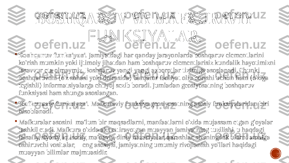 BOSHQARUV VA MAFKURAVIY 
FUN KSIYA LAR.

Boshqaruv funksiyasi .  Jamiyatdagi har qanday jarayonlarda boshqaruv elementlarini 
ko‘rish mumkin yoki ijtimoiy jihatdan ham boshqaruv elementlarisiz kundalik hayotimizni 
tasavvur eta olmaymiz. Boshqaruv yangi-yangi axborotlar tizimiga asoslanadi. Chunki 
boshqaruvchi (o‘z sohasi yoki doirasida) barqaror faoliyat olib borishi uchun ham (o‘ziga 
tegishli) informatsiyalarga ehtiyoj sezib boradi. Jumladan geosiyosatning boshqaruv 
funksiyasi ham shunga asoslangan. 

Mafkuraviy  funksiyasi .  Mafkuraviy funksiya geosiyosatning asosiy funksiyalaridan biri 
hisoblanadi. 

Mafkuralar asosini  ma’lum bir  maqsadlarni, manfaatlarni o‘zida mujassam etgan  g‘oyalar 
tashkil etadi. Mafkura  o‘zida aks ettirayotgan muayyan  jamiyat ning  tuzilishi,  u haqdagi 
falsafiy, siyosiy, iqtisodiy, ma’naviy, diniy nazariyalar, qarashlar, shuningdek ularni amalga 
oshiruvchi vositalar,      eng asosiysi, jamiyatning umumiy rivojlanish yo‘llari haqidagi 
muayyan bilimlar majmuasidir.  