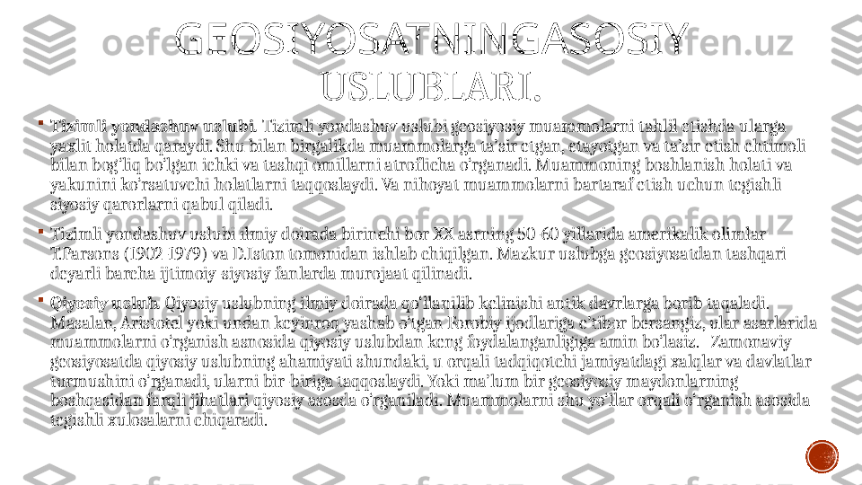 GEOSIYOSATNINGASOSIY  
USLUBLARI .

Tizimli yondashuv uslubi .   Tizimli yondashuv uslubi geosiyosiy muammolarni tahlil etishda ularga 
yaxlit holatda qaraydi. Shu bilan birgalikda muammolarga ta’sir etgan, etayotgan va ta’sir etish ehtimoli 
bilan bog‘liq bo‘lgan ichki va tashqi omillarni atroflicha o‘rganadi. Muammoning boshlanish holati va 
yakunini ko‘rsatuvchi holatlarni taqqoslaydi. Va nihoyat muammolarni bartaraf etish uchun tegishli 
siyosiy qarorlarni qabul qiladi.

Tizimli yondashuv uslubi ilmiy doirada birinchi bor XX asrning 50-60 yillarida amerikalik olimlar 
T.Parsons (1902-1979) va D.Iston tomonidan ishlab chiqilgan. Mazkur uslubga geosiyosatdan tashqari 
deyarli barcha ijtimoiy-siyosiy fanlarda murojaat qilinadi. 

Qiyosiy uslub .   Qiyosiy uslubning ilmiy doirada qo‘llanilib kelinishi antik davrlarga borib taqaladi. 
Masalan, Aristotel yoki undan keyinroq yashab o‘tgan Forobiy ijodlariga e’tibor bersangiz, ular asarlarida 
muammolarni o‘rganish asnosida qiyosiy uslubdan keng foydalanganligiga amin bo‘lasiz.   Zamonaviy 
geosiyosatda qiyosiy uslubning ahamiyati shundaki, u orqali tadqiqotchi jamiyatdagi xalqlar va davlatlar 
turmushini o‘rganadi, ularni bir-biriga taqqoslaydi. Yoki ma’lum bir geosiyosiy maydonlarning 
boshqasidan farqli jihatlari qiyosiy asosda o‘rganiladi. Muammolarni shu yo‘llar orqali o‘rganish asosida 
tegishli xulosalarni chiqaradi. 