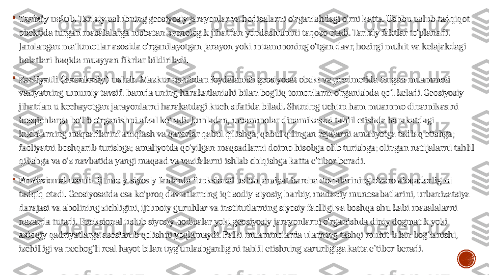 
Tarixiy uslub .   Tarixiy uslubning geosiyosiy jarayonlar va hodisalarni o‘rganishdagi o‘rni katta. Ushbu uslub tadqiqot 
obektida turgan masalalarga nisbatan xronologik jihatdan yondashishini taqozo etadi. Tarixiy faktlar to‘planadi. 
Jamlangan ma’lumotlar asosida o‘rganilayotgan jarayon yoki muammoning o‘tgan davr, hozirgi muhit va kelajakdagi 
holatlari haqida muayyan fikrlar bildiriladi.

Faoliyatli (harakatiy) uslub .  Mazkur uslubdan foydalanish geosiyosat obekt va predmetida turgan muammoli 
vaziyatning umumiy tavsifi hamda uning harakatlanishi bilan bog‘liq tomonlarni o‘rganishda qo‘l keladi. Geosiyosiy 
jihatdan u kechayotgan jarayonlarni harakatdagi kuch sifatida biladi. Shuning uchun ham muammo dinamikasini 
bosqichlarga bo‘lib o‘rganishni afzal ko‘radi. Jumladan, muammolar dinamikasini tahlil etishda harakatdagi 
kuchlarning maqsadlarini aniqlash va qarorlar qabul qilishga; qabul qilingan rejalarni amaliyotga tadbiq etishga; 
faoliyatni boshqarib turishga; amaliyotda qo‘yilgan maqsadlarni doimo hisobga olib turishga; olingan natijalarni tahlil 
qilishga va o‘z navbatida yangi maqsad va vazifalarni ishlab chiqishga katta e’tibor beradi.

Funksional uslub .  Ijtimoiy-siyosiy fanlarda funksional uslub jamiyat barcha doiralarining o‘zaro aloqadorligini 
tadqiq etadi. Geosiyosatda esa ko‘proq davlatlarning iqtisodiy-siyosiy, harbiy, madaniy munosabatlarini, urbanizatsiya 
darajasi va aholining zichligini, ijtimoiy guruhlar va institutlarning siyosiy faolligi va boshqa shu kabi masalalarni 
nazarda tutadi. Funksional uslub siyosiy hodisalar yoki geosiyosiy jarayonlarni o‘rganishda diniy dogmatik yoki 
axloqiy qadriyatlarga asoslanib qolishni yoqlamaydi. Balki muammolarda ularning tashqi muhit bilan bog‘lanishi, 
izchilligi va nechog‘li real hayot bilan uyg‘unlashganligini tahlil etishning zarurligiga katta e’tibor beradi. 