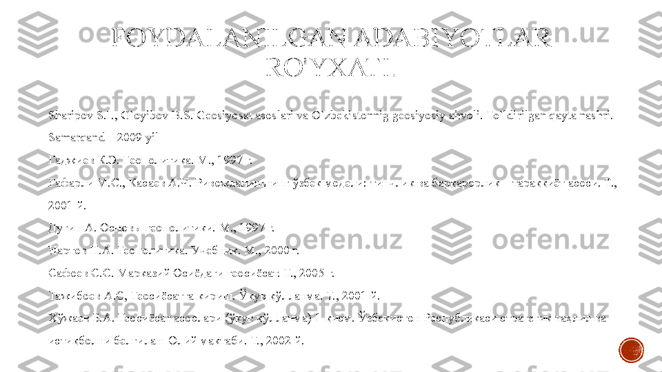 FOYDALANILGAN ADABIYOTLAR 
RO'YXATI .
Shаripоv S.I., G`оyibоv B.S. Gеоsiyosаt аsоslаri vа O`zbekistonnig geosiyosiy ahvoli. To`ldirilgan qayta nashri. 
Sаmаrqаnd – 2009 yil
Гаджиев К.Э. Геополитика. М., 1997 г.
Гафарли М.С., Касаев А.Ч. Ривожланишнинг ўзбек модели: тинчлик ва барқарорлик – тараққиёт асоси. Т., 
2001 й.
Дугин А. Основы геополитики. М., 1997 г.
Нартов Н.А. Геополитика. Учебник. М., 2000 г.
Сафоев С.С. Марказий Осиёдаги геосиёсат. Т., 2005 г.
Тажибоев А.С, Геосиёсатга кириш. Ўқув қўлланма. Т., 2001 й.
Хўжаев Б.А. Геосиёсат асослари (ўқув қўлланма) 1-қисм. Ўзбекистон Республикаси стратегик таҳлил ва 
истиқболни белгилаш Олий мактаби. Т., 2002 й. 