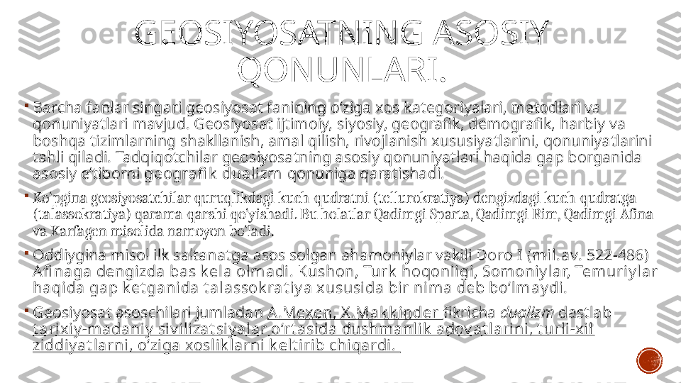 GEOSIYOSATNING ASOSIY 
QONUNLARI .

Barcha fanlar singari geosiyosat fanining o‘ziga xos kategoriyalari, metodlari va 
qonuniyatlari mavjud. Geosiyosat ijtimoiy, siyosiy, geografik, demografik, harbiy va 
boshqa tizimlarning shakllanish, amal qilish, rivojlanish xususiyatlarini, qonuniyatlarini 
tahli qiladi. Tadqiqotchilar geosiyosatning asosiy qonuniyatlari haqida gap borganida 
asosiy e’tiborni  geografi k  dualizm  qonuniga qaratishadi.  

Ko‘pgina geosiyosatchilar quruqlikdagi kuch-qudratni (tellurokratiya) dengizdagi kuch-qudratga 
(talassokratiya) qarama-qarshi qo‘yishadi. Bu holatlar Qadimgi Sparta, Qadimgi Rim, Qadimgi Afina 
va Karfagen misolida namoyon bo‘ladi. 

Oddiygina misol ilk saltanatga asos solgan ahamoniylar vakili  Doro I (mil.av. 522-486) 
Afi naga dengizda bas k ela olmadi. Kushon, Turk  hoqonligi , Somoniy lar, Temuriy lar 
haqida gap k et ganida t alassok rat iy a xususida bir nima deb bo‘lmay di. 

Geosiyosat asoschilari jumladan  A.Mexen, X .Mak k inder  fikricha  dualizm  dastlab 
t arixiy -madani y  siv i lizat siy alar o‘rt asida dushmanlik  adov at larini, t urli-xi l 
ziddiy at larni, o‘ziga xoslik larni k elt irib chiqardi.  