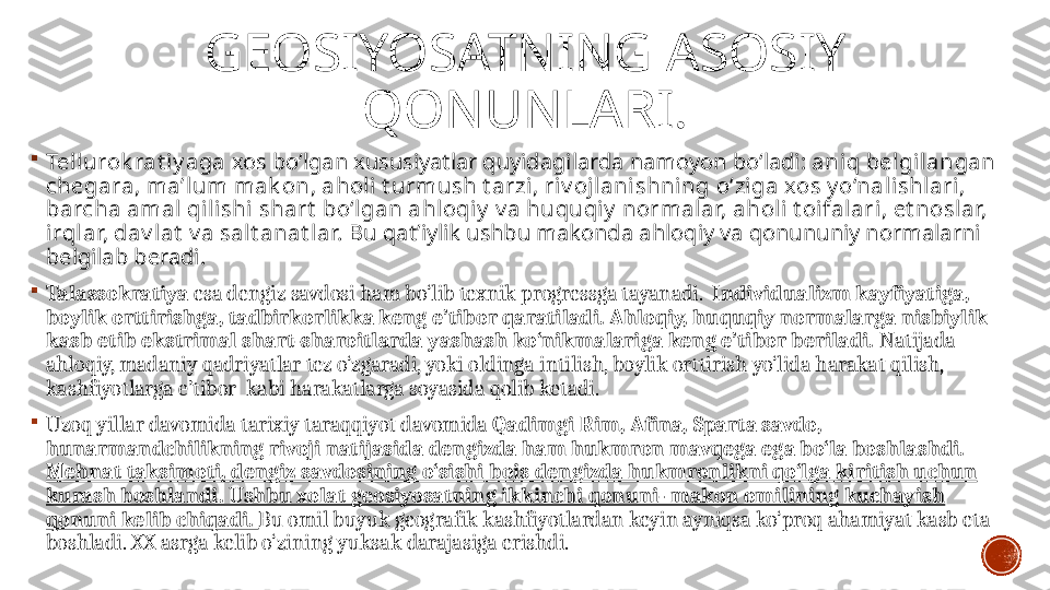 GEOSIYOSATNING ASOSIY 
QONUNLARI .

Tellurok rat iy aga  xos bo‘lgan xususiyatlar quyidagilarda namoyon bo‘ladi:  aniq belgil angan 
chegara, ma’lum mak on, aholi t urmush t arzi , riv ojlani shning  o‘ z iga xos y o‘nal ishl ari, 
barcha amal qilishi shart  bo‘lgan ahl oqiy  v a huquqi y  normalar, aholi t oifal ari, et noslar, 
irql ar, dav l at  v a sal t anat lar.  Bu qat’iylik ushbu makonda ahloqiy va qonununiy normalarni 
belgilab beradi. 

Talassokratiya  esa dengiz savdosi ham bo‘lib texnik progressga tayanadi.   Individu a lizm kayfiyatiga, 
boylik orttirishga, tadbirkorlikka keng e’tibor qaratiladi.   Ahloqiy, huquqiy normalarga nisbiylik 
kasb etib ekstrimal shart-sharoitlarda yashash ko‘nikmalariga keng e’tibor beriladi.  Natijada 
ahloqiy, madaniy qadriyatlar tez o‘zgaradi, yoki oldinga intilish, boylik orttirish yo‘lida harakat qilish, 
kashfiyotlarga e’tibor  kabi harakatlarga soyasida qolib ketadi. 

Uzoq yillar davomida tarixiy taraqqiyot davomida  Qadimgi Rim, Afina, Sparta savdo, 
hunarmandchilikning rivoji natijasida dengizda ham hukmron mavqega ega bo‘la boshlashdi. 
Mehnat taksimoti , dengiz savdosining o‘sishi  bois dengizda hukmronlikni qo‘lga kiritish uchun 
kurash boshlandi. Ushbu xolat geosiyosatning ikkinchi qonuni- makon omilining kuchayish 
qonuni kelib chiqadi.  Bu omil buyuk geografik kashfiyotlardan keyin ayniqsa ko‘proq ahamiyat kasb eta 
boshladi. XX  asrga kelib o‘zining yuksak darajasiga erishdi.  