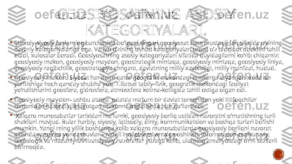 GEOSIYOSATNING ASOSIY 
KATEGORIYALARI .

Ijtimoiy-siyosiy fanlarning barchasida bo‘lgani singari geosiyosat ham mustaqil fan sifatida o‘zining 
nazariy kategoriyalariga ega. Va fan o‘zining ushbu kategoriyalari orqali o‘z tadqiqot obektini tahlil 
etadi, xulosalar beradi. Geosiyosatning asosiy kategoriyalari sifatida quyidagilarni ko‘rib chiqamiz: 
geosiyosiy makon, geosiyosiy maydon, geostrategik mintaqa, geosiyosiy mintaqa, geosiyosiy liniya, 
geosiyosiy raqibchilik, geostrategiya chngara, davlatning milliy xavfsizligi, milliy manfaat, hudud. 

Geosiy osiy  mak on.  Siyosat har doim qator geografik makondagi omillarga tayangan xolda ish 
yuritishiga hech qanday shubha yo‘q. F.Ratsel tabiiy-fizik, geografik makondagi faoliyat 
yo‘nalishlarini geosfera, gidrosfera, atmossfera ketma-ketligida tahlil ostiga olgan edi. 

Geosiy osiy  may don - ushbu atama  odatda ma’lum bir davlat tomonidan yoki ittifoqchilar 
tomonidan nazorat qilinayotgan makonni anglatish uchun qo‘llaniladi.  

  Xalqaro munosabatlar tarixidan ma’lumki, geosiyosiy borliq ustidan nazoratni o‘rnatishning turli 
shakllari mavjud. Bular harbiy, siyosiy, iqtisodiy, diniy, kommunikatsion va boshqa turlari bo‘lishi 
mumkin. Yangi ming yillik boshlariga kelib xalqaro munosabatlarda geosiyosiy borliqni nazorat 
qilishda yangicha yondashuvlar – rangli inqiloblarni amalga oshirish, informatsion-mafkuraviy, 
texnologik va madaniy-sivilizatsiyaviy nazoratlar yuzaga kelib, ularning amaliyotdagi o‘rni sezilarli 
bo‘lmoqda. 