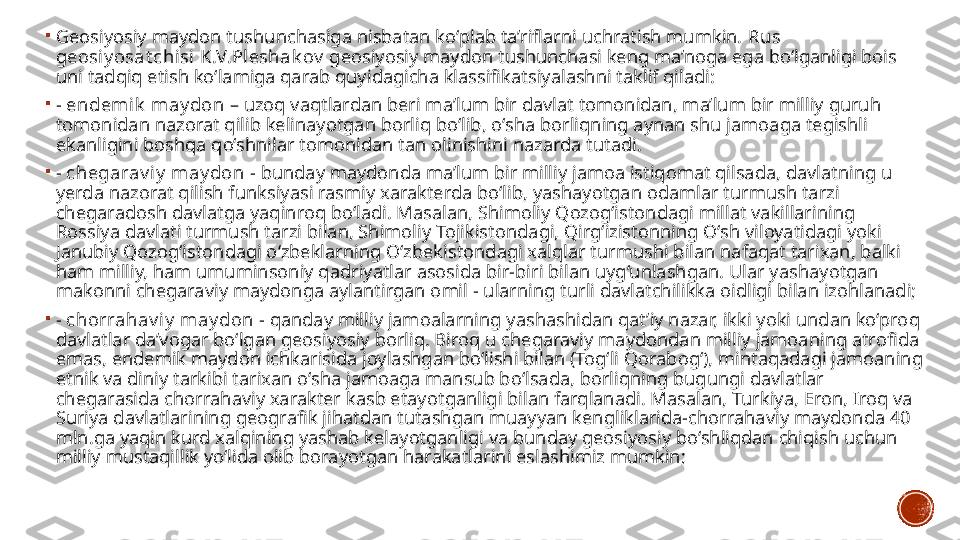 
Geosiyosiy maydon tushunchasiga nisbatan ko‘plab ta’riflarni uchratish mumkin.  Rus 
geosiy osat chisi K.V.Pleshak ov  geosiyosiy maydon tushunchasi keng ma’noga ega bo‘lganligi bois 
uni tadqiq etish ko‘lamiga qarab quyidagicha klassifikatsiyalashni taklif qiladi: 

-  endemik  may don  – uzoq vaqtlardan beri ma’lum bir davlat tomonidan, ma’lum bir milliy guruh 
tomonidan nazorat qilib kelinayotgan borliq bo‘lib, o‘sha borliqning aynan shu jamoaga tegishli 
ekanligini boshqa qo‘shnilar tomonidan tan olinishini nazarda tutadi. 

-  chegarav iy  may don  - bunday maydonda ma’lum bir milliy jamoa istiqomat qilsada, davlatning u 
yerda nazorat qilish funksiyasi rasmiy xarakterda bo‘lib, yashayotgan odamlar turmush tarzi 
chegaradosh davlatga yaqinroq bo‘ladi. Masalan, Shimoliy Qozog‘istondagi millat vakillarining 
Rossiya davlati turmush tarzi bilan, Shimoliy Tojikistondagi, Qirg‘izistonning O‘sh viloyatidagi yoki 
Janubiy Qozog‘istondagi o‘zbeklarning O‘zbekistondagi xalqlar turmushi bilan nafaqat tarixan, balki 
ham milliy, ham umuminsoniy qadriyatlar asosida bir-biri bilan uyg‘unlashgan. Ular yashayotgan 
makonni chegaraviy maydonga aylantirgan omil - ularning turli davlatchilikka oidligi bilan izohlanadi; 

-  chorrahav iy  may don  - qanday milliy jamoalarning yashashidan qat’iy nazar, ikki yoki undan ko‘proq 
davlatlar da’vogar bo‘lgan geosiyosiy borliq. Biroq u chegaraviy maydondan milliy jamoaning atrofida 
emas, endemik maydon ichkarisida joylashgan bo‘lishi bilan (Tog‘li Qorabog‘), mintaqadagi jamoaning 
etnik va diniy tarkibi tarixan o‘sha jamoaga mansub bo‘lsada, borliqning bugungi davlatlar 
chegarasida chorrahaviy xarakter kasb etayotganligi bilan farqlanadi. Masalan, Turkiya, Eron, Iroq va 
Suriya davlatlarining geografik jihatdan tutashgan muayyan kengliklarida-chorrahaviy maydonda 40 
mln.ga yaqin kurd xalqining yashab kelayotganligi va bunday geosiyosiy bo‘shliqdan chiqish uchun 
milliy mustaqillik yo‘lida olib borayotgan harakatlarini eslashimiz mumkin;  