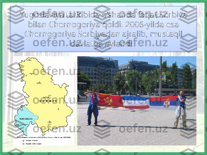 Yugoslaviya tarkibida o‘shanda faqat Serbiya 
bilan Chernogoriya qoldi. 2006-yilda esa 
Chernogoriya Serbiyadan ajralib, mustaqil 
davlatga aylandi.    