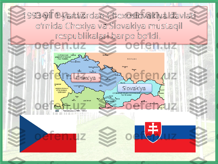 1993-yil 1-yanvardan Chexoslovakiya davlati 
o‘rnida Chexiya va Slo vakiya mustaqil 
respublikalari barpo bo‘ldi. 
Chexiya
Slo	
 vakiya      