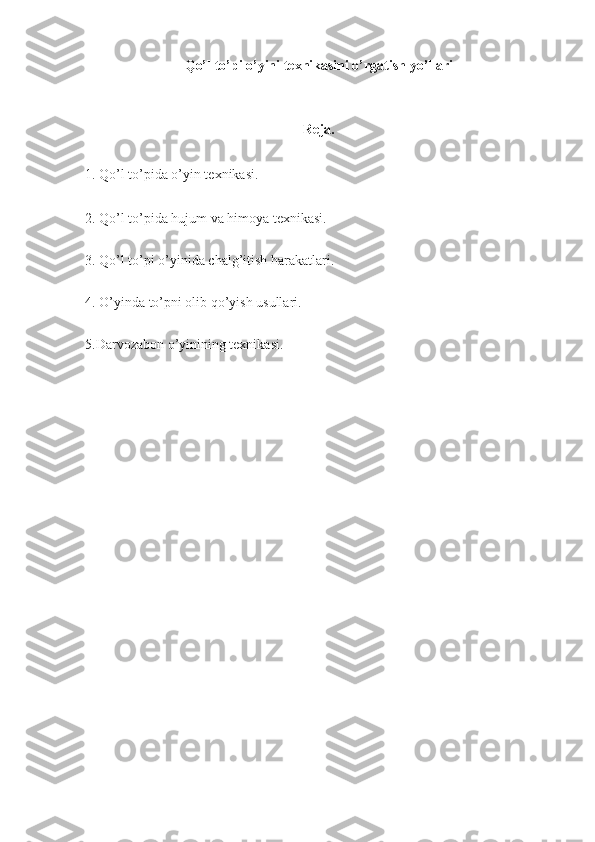 Qo’l to’pi o’yini texnikasini o’rgatish yo’llari
Reja.
1. Qo’l to’pida o’yin texnikasi.
2. Qo’l to’pida hujum va himoya texnikasi.
3. Qo’l to’pi o’yinida chalg’itish harakatlari.
4. O’yinda to’pni olib qo’yish usullari.
5.Darvozabon o’yinining texnikasi. 