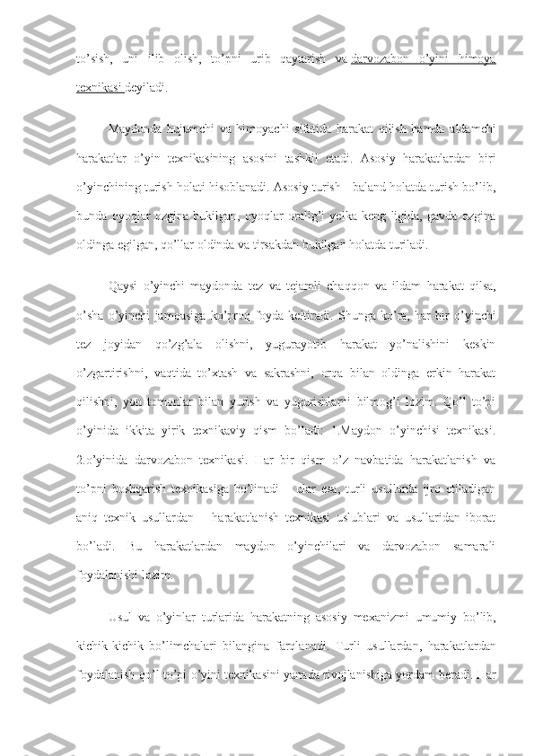 to’sish,   uni   ilib   olish,   to’pni   urib   qaytarish   va   darvozabon   o’yini   himoya
texnikasi        deyiladi.
Maydonda   hujumchi   va   himoyachi   sifatida   harakat   qilish   hamda   aldamchi
harakatlar   o ’ yin   texnikasining   asosini   tashkil   etadi .   Asosiy   harakatlardan   biri
o’yinchining turish holati hisoblanadi. Asosiy turish - baland holatda turish bo’lib,
bunda   oyoqlar   ozgina   bukilgan,   oyoqlar   oralig’i   yelka   keng   ligida,   gavda   ozgina
oldinga egilgan, qo’llar oldinda va tirsakdan bukilgan holatda turiladi.
Qaysi   o ’ yinchi   maydonda   tez   va   tejamli   chaqqon   va   ildam   harakat   qilsa ,
o ’ sha   o ’ yinchi   jamoasiga   ko ’ proq   foyda   keltiradi .   Shunga   ko’ra,   har   bir   o’yinchi
tez   joyidan   qo’zg’ala   olishni,   yugurayotib   harakat   yo’nalishini   keskin
o’zgartirishni,   vaqtida   to’xtash   va   sakrashni,   orqa   bilan   oldinga   erkin   harakat
qilishni,   yon   tomonlar   bilan   yurish   va   yugurishlarni   bilmog’i   lozim.   Qo’l   to’pi
o’yinida   ikkita   yirik   texnikaviy   qism   bo’ladi:   1.Maydon   o’yinchisi   texnikasi.
2.o’yinida   darvozabon   texnikasi.   Har   bir   qism   o’z   navbatida   harakatlanish   va
to’pni   boshqarish   texnikasiga   bo’linadi   –   ular   esa,   turli   usullarda   ijro   etiladigan
aniq   texnik   usullardan   –   harakatlanish   texnikasi   uslublari   va   usullaridan   iborat
bo’ladi.   Bu   harakatlardan   maydon   o’yinchilari   va   darvozabon   samarali
foydalanishi lozim.
Usul   va   o ’ yinlar   turlarida   harakatning   asosiy   mexanizmi   umumiy   bo ’ lib ,
kichik - kichik   bo ’ limchalari   bilangina   farqlanadi .   Turli   usullardan,   harakatlardan
foydalanish qo’l to’pi o’yini texnikasini yanada rivojlanishiga yordam beradi. Har 