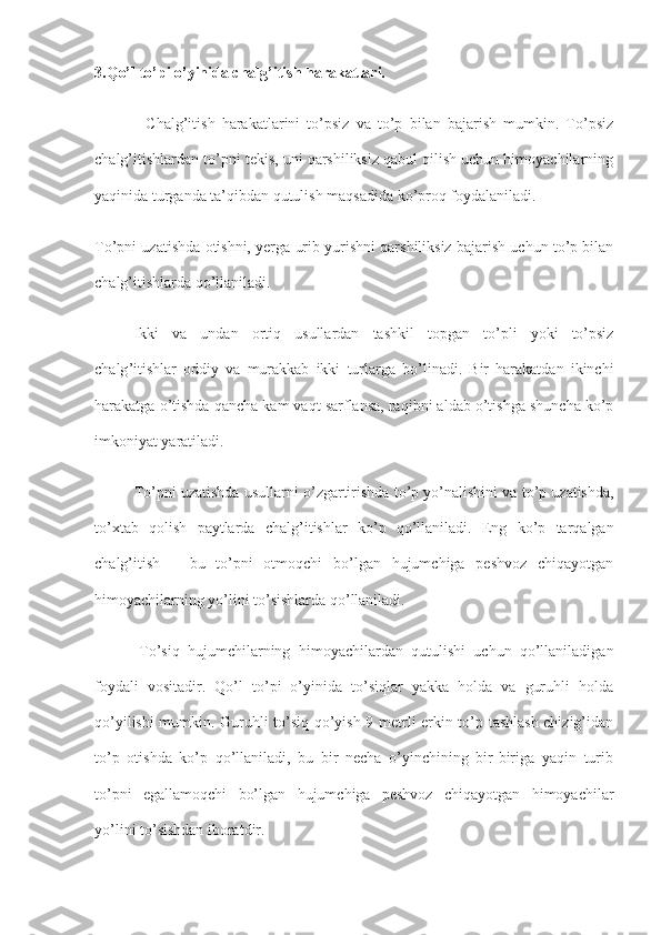 3.Qo’l to’pi o’yinida chalg’itish harakatlari.
-   Chalg’itish   harakatlarini   to’psiz   va   to’p   bilan   bajarish   mumkin.   To’psiz
chalg’itishlardan to’pni tekis, uni qarshiliksiz qabul qilish uchun himoyachilarning
yaqinida turganda ta’qibdan qutulish maqsadida ko’proq foydalaniladi.
To’pni uzatishda otishni, yerga urib yurishni qarshiliksiz bajarish uchun to’p bilan
chalg’itishlarda qo’llaniladi.
Ikki   va   undan   ortiq   usullardan   tashkil   topgan   to ’ pli   yoki   to ’ psiz
chalg ’ itishlar   oddiy   va   murakkab   ikki   turlarga   bo ’ linadi .   Bir   harakatdan   ikinchi
harakatga o’tishda qancha kam vaqt sarflansa, raqibni aldab o’tishga shuncha ko’p
imkoniyat yaratiladi.
To ’ pni   uzatishda   usullarni   o ’ zgartirishda   to ’ p   yo ’ nalishini   va   to ’ p   uzatishda ,
to ’ xtab   qolish   paytlarda   chalg ’ itishlar   ko ’ p   qo ’ llaniladi .   Eng   ko’p   tarqalgan
chalg’itish   –   bu   to’pni   otmoqchi   bo’lgan   hujumchiga   peshvoz   chiqayotgan
himoyachilarning yo’lini to’sishlarda qo’llaniladi.
-To’siq   hujumchilarning   himoyachilardan   qutulishi   uchun   qo’llaniladigan
foydali   vositadir.   Qo’l   to’pi   o’yinida   to’siqlar   yakka   holda   va   guruhli   holda
qo’yilishi mumkin. Guruhli to’siq qo’yish 9 metrli erkin to’p tashlash chizig’idan
to’p   otishda   ko’p   qo’llaniladi,   bu   bir   necha   o’yinchining   bir-biriga   yaqin   turib
to’pni   egallamoqchi   bo’lgan   hujumchiga   peshvoz   chiqayotgan   himoyachilar
yo’lini to’sishdan iboratdir. 