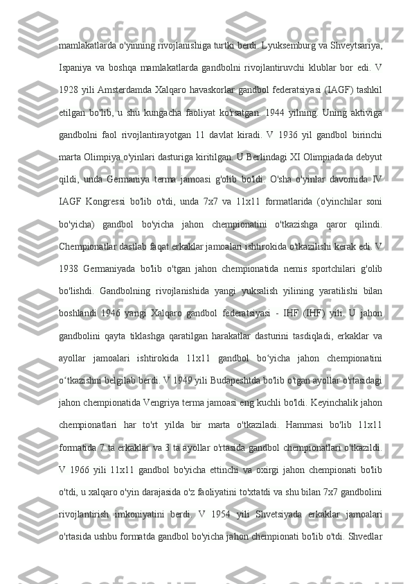 mamlakatlarda o'yinning rivojlanishiga turtki berdi. Lyuksemburg va Shveytsariya,
Ispaniya   va   boshqa   mamlakatlarda   gandbolni   rivojlantiruvchi   klublar   bor   edi.   V
1928 yili Amsterdamda Xalqaro havaskorlar gandbol federatsiyasi (IAGF) tashkil
etilgan   bo'lib,   u   shu   kungacha   faoliyat   ko'rsatgan.   1944   yilning.   Uning   aktiviga
gandbolni   faol   rivojlantirayotgan   11   davlat   kiradi.   V   1936   yil   gandbol   birinchi
marta Olimpiya o'yinlari dasturiga kiritilgan. U Berlindagi XI Olimpiadada debyut
qildi,   unda   Germaniya   terma   jamoasi   g'olib   bo'ldi.   O'sha   o'yinlar   davomida   IV
IAGF   Kongressi   bo'lib   o'tdi,   unda   7x7   va   11x11   formatlarida   (o'yinchilar   soni
bo'yicha)   gandbol   bo'yicha   jahon   chempionatini   o'tkazishga   qaror   qilindi.
Chempionatlar dastlab faqat erkaklar jamoalari ishtirokida o'tkazilishi kerak edi. V
1938   Germaniyada   bo'lib   o'tgan   jahon   chempionatida   nemis   sportchilari   g'olib
bo'lishdi.   Gandbolning   rivojlanishida   yangi   yuksalish   yilining   yaratilishi   bilan
boshlandi   1946   yangi   Xalqaro   gandbol   federatsiyasi   -   IHF   (IHF)   yili.   U   jahon
gandbolini   qayta   tiklashga   qaratilgan   harakatlar   dasturini   tasdiqladi,   erkaklar   va
ayollar   jamoalari   ishtirokida   11x11   gandbol   bo yicha   jahon   chempionatiniʻ
o tkazishni belgilab berdi. V 1949 yili Budapeshtda bo'lib o'tgan ayollar o'rtasidagi	
ʻ
jahon chempionatida Vengriya terma jamoasi eng kuchli bo'ldi. Keyinchalik jahon
chempionatlari   har   to'rt   yilda   bir   marta   o'tkaziladi.   Hammasi   bo'lib   11x11
formatida 7 ta erkaklar va 3 ta ayollar o'rtasida gandbol chempionatlari o'tkazildi.
V   1966   yili   11x11   gandbol   bo'yicha   ettinchi   va   oxirgi   jahon   chempionati   bo'lib
o'tdi, u xalqaro o'yin darajasida o'z faoliyatini to'xtatdi va shu bilan 7x7 gandbolini
rivojlantirish   imkoniyatini   berdi.   V   1954   yili   Shvetsiyada   erkaklar   jamoalari
o'rtasida ushbu formatda gandbol bo'yicha jahon chempionati bo'lib o'tdi. Shvedlar 
