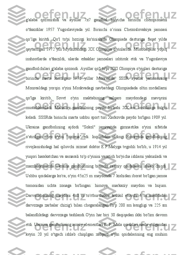 g'alaba   qozonishdi   va   ayollar   7x7   gandbol   bo'yicha   birinchi   chempionatni
o'tkazdilar   1957   Yugoslaviyada   yil.   Birinchi   o‘rinni   Chexoslovakiya   jamoasi
qo‘lga   kiritdi.   Qo'l   to'pi   hozirgi   ko'rinishida   Olimpiada   dasturiga   faqat   yilda
qaytarilgan  1972 yili  Myunxendagi  XX Olimpiya o'yinlarida. Musobaqalar  yopiq
inshootlarda   o'tkazildi,   ularda   erkaklar   jamoalari   ishtirok   etdi   va   Yugoslaviya
gandbolchilari g'alaba qozondi. Ayollar qo'l to'pi XXI Olimpiya o'yinlari dasturiga
birinchi   marta   kiritilgan   1976   yillar   Monrealda.   SSSR   ayollar   jamoasining
Monrealdagi   yorqin   o'yini   Moskvadagi   navbatdagi   Olimpiadada   oltin   medallarni
qo'lga   kiritib,   Sovet   o'yin   maktabining   xalqaro   maydondagi   mavqeini
mustahkamladi.   Mahalliy   gandbolning   paydo   bo'lishi   XX   asr   boshlariga   to'g'ri
keladi. SSSRda birinchi marta ushbu sport turi Xarkovda paydo bo'lgan 1909 yil.
Ukraina   gandbolining   ajdodi   "Sokol"   jamiyatida   gimnastika   o'yini   sifatida
o'stirilgan   chex   o'yini   "xazena"   edi.   Inqilobdan   oldingi   Rossiyada   gandbolning
rivojlanishidagi   hal   qiluvchi   xizmat   doktor  E.F.Malyga  tegishli   bo'lib,  u  1914  yil
yuqori harakatchan va samarali to'p o'yinini yaratish bo'yicha ishlarni yakunladi va
mamlakatimizda   Ukraina   gandbolining   birinchi   rasmiy   qoidalarini   ishlab   chiqdi.
Ushbu qoidalarga ko'ra, o'yin 45x25 m maydonda 7 kishidan iborat bo'lgan jamoa
tomonidan   uchta   zonaga   bo'lingan:   himoya,   markaziy   maydon   va   hujum.
Darvozabonning   maydoni   4x8   m   to'rtburchakni   tashkil   etuvchi   4   m   masofadan
darvozaga   zarbalar   chizig'i   bilan   chegaralangan.To'p   200   sm   kengligi   va   225   sm
balandlikdagi   darvozaga   tashlandi.O'yin   har   biri   30  daqiqadan   ikki   bo'lim   davom
etdi. Ukraina gandbolining asosiy elementlari E. F. Mala qoidalari nashr etilgandan
keyin   20   yil   o'tgach   ishlab   chiqilgan   xalqaro   o'yin   qoidalarining   eng   muhim 