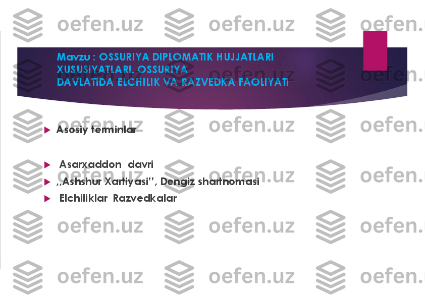 Mavzu : OSSURIYA DIPLOMATIK HUJJATLARI 
XUSUSIYATLARI. OSSURIYA
DAVLATIDA ELCHILIK VA RAZVEDKA FAOLIYATI	
u	
Asosiy terminlar	
u	
Asarxaddon davri	
u	
,,Ashshur	Xartiyasi’’, Dengiz shartnomasi 	
u	
Elchiliklar  Razvedkalar  