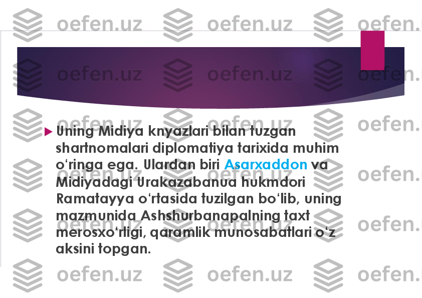 u
Uning Midiya knyazlari bilan tuzgan 
shartnomalari diplomatiya tarixida muhim 
o‘ringa ega. Ulardan biri 	Asarxaddon	va 	
Midiyadagi Urakazabanua hukmdori 
Ramatayya	o‘rtasida tuzilgan bo‘lib, uning 	
mazmunida Ashshurbanapalning taxt 
merosxo‘rligi, qaramlik munosabatlari o‘z 
aksini topgan. 