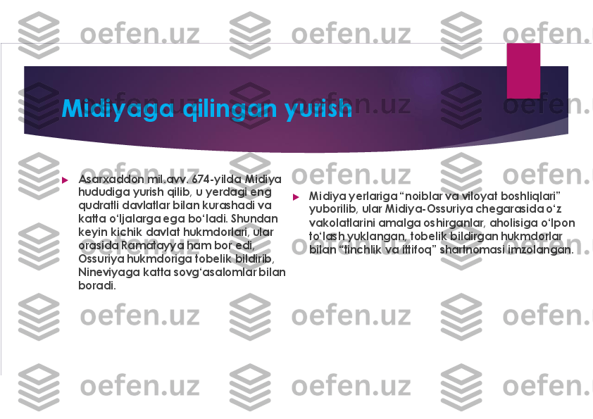 Midiyaga qilingan yurish	
u	
Asarxaddon mil.avv. 674-yilda  Midiya
hududiga yurish qilib, u yerdagi eng
qudratli davlatlar bilan kurashadi va 
katta o‘ljalarga ega bo‘ladi. Shundan 
keyin kichik davlat hukmdorlari, ular 
orasida Ramatayya ham bor edi, 
Ossuriya hukmdoriga tobelik bildirib, 
Nineviyaga katta 	sovg‘asalomlar	bilan 	
boradi. 	
u	
Midiya	yerlariga “noiblar va viloyat boshliqlari” 	
yuborilib, ular Midiya-Ossuriya	chegarasida o‘z 	
vakolatlarini amalga oshirganlar, aholisiga o‘lpon 
to‘lash yuklangan, tobelik bildirgan hukmdorlar 
bilan “tinchlik va 	ittifoq	” shartnomasi imzolangan. 