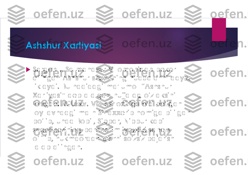 Ashshur Xartiyasi	
u	
Sargon II Salmanasar V tomonidan bekor 
qilingan  Ashshur shahrining  huquqlarini  qayta 
tiklaydi.  Bu haqidagi  ma’lumot  “	Ashshur	
Xartiyasi”  deb atalgan  hujjatda o‘z aksini 
topgan.  Mil.avv	.  VIII  asr oxiriga oid bo‘lgan 	
loy lavhdagi  matn  Sinaxxerib nomiga  bitilgan 
bo‘lib,  unda Bobil, 	Sippar,  Nippur kabi 	
shaharlarining  barcha  imtiyozlari sanab 
o‘tilib, hukmdordan  ularni so‘zsiz bajarish 
talab  qilingan. 