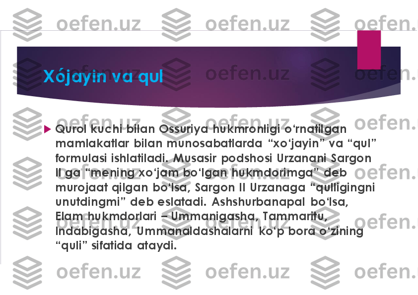 Xójayin va qul	
u	
Qurol kuchi  bilan  Ossuriya	hukmronligi  o‘rnatilgan 	
mamlakatlar  bilan munosabatlarda  “xo‘jayin”  va “qul” 
formulasi ishlatiladi.  Musasir podshosi  Urzanani Sargon 
II ga	“mening xo‘jam bo‘lgan  hukmdorimga”  deb 	
murojaat qilgan  bo‘lsa,  Sargon II 	Urzanaga	“qulligingni 	
unutdingmi	”  deb eslatadi. 	Ashshurbanapal	bo‘lsa, 	
Elam  hukmdorlari 	–	Ummanigasha,  Tammaritu, 	
Indabigasha,  Ummanaldashalarni	ko‘p bora o‘zining 	
“quli” sifatida  ataydi. 