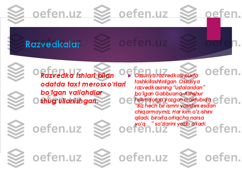 Razvedkalar	
Razvedka  ishlari bilan 
odatda  taxt merosxo‘rlari 
bo‘lgan 	valiahdlar	
shug‘ullanishgan.	
u	
Ossuriya razvedkasi puxta 
tashkillashtirilgan. Ossuriya
razvedkasining “ustalaridan” 
bo‘lgan 	Gabbuana-Ashshur	
hukmdorga yozgan maktubida 
“Biz hech bir ismni yozishni esdan 
chiqarmaymiz. Har kim o‘z ishini 
qiladi, birorta ortiqcha narsa 
yo‘q... ” so‘zlarini yozib o‘tadi.  