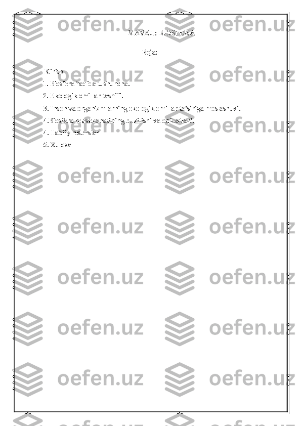 MAVZU: BIOSFERA 
                                                            Reja:
 Kirish 
1. Biosfera haqida tushuncha. 
2. Ekologik omillar tasnifi.
3. Inson va organizmlarning ekologik omillar ta'siriga moslashuvi. 
4.Biosfera muvozanatining buzilishi va oqibatlari.
4. Tabiiy resurslar
5. Xulosa  