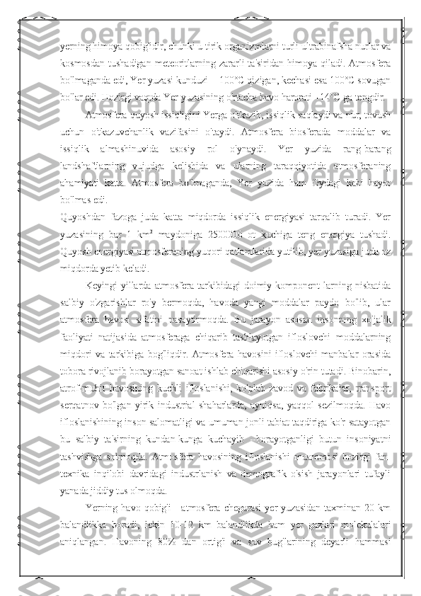 yerning himoya qobig'idir, chunki u tirik organizmlarni turli ultrabinafsha nurlar va
kosmosdan  tushadigan   meteoritlarning zararli  ta'siridan  himoya  qiladi.  Atmosfera
bo'lmaganda edi, Yer yuzasi kunduzi + 100°C qizigan, kechasi esa 100°C sovugan
bo'lar edi. Hozirgi vaqtda Yer yuzasining o'rtacha havo harorati +14°C ga tengdir.
Atmosfera quyosh issiqligini Yerga o'tkazib, issiqlik saqlaydi va nur, tovush
uchun   o'tkazuvchanlik   vazifasini   o'taydi.   Atmosfera   biosferada   moddalar   va
issiqlik   almashinuvida   asosiy   rol   o'ynaydi.   Yer   yuzida   rang-barang
landshaftlarning   vujudga   kelishida   va   ularning   taraqqiyotida   atmosferaning
ahamiyati   katta.   Atmosfera   bo'lmaganda,   Yer   yuzida   ham   Oydagi   kabi   hayot
bo'lmas edi.
Quyoshdan   fazoga   juda   katta   miqdorda   issiqlik   energiyasi   tarqalib   turadi.   Yer
yuzasining   bar   1   km 2
  maydoniga   2500000   ot   kuchiga   teng   energiya   tushadi.
Quyosh energiyasi atmosferaning yuqori qatlamlarida yutilib, yer yuzasiga juda oz
miqdorda yetib keladi.
Keyingi   yillarda   atmosfera   tarkibidagi   doimiy   komponent-larning   nisbatida
salbiy   o'zgarishlar   ro'y   bermoqda,   havoda   yangi   moddalar   paydo   bo'lib,   ular
atmosfera   havosi   sifatini   pasaytirmoqda.   Bu   jarayon   asosan   insonning   xo'jalik
faoliyati   natijasida   atmosferaga   chiqarib   tashlayotgan   ifloslovchi   moddalarning
miqdori   va   tarkibiga   bog'liqdir.   Atmosfera   havosini   ifloslovchi   manbalar   orasida
tobora rivojlanib borayotgan sanoat ishlab chiqarishi asosiy o'rin tutadi. Binobarin,
atrof-muhit   havosining   kuchli   ifloslanishi,   ko'plab   zavod   va   fabrikalar,   transport
serqatnov   bo'lgan   yirik   industrial   shaharlarda,   ayniqsa,   yaqqol   sezilmoqda.   Havo
ifloslanishining inson salomatligi va umuman jonli tabiat taqdiriga ko'r-satayotgan
bu   salbiy   ta'sirning   kundan-kunga   kuchayib   --borayotganligi   butun   insoniyatni
tashvishga   solmoqda.   Atmosfera   havosining   ifloslanishi   muammosi   hozirgi   fan-
texnika   inqilobi   davridagi   industrlanish   va   demografik   o'sish   jarayonlari   tufayli
yanada jiddiy tus olmoqda.
Yerning  havo  qobig'i   -  atmosfera  chegarasi  yer   yuzasidan   taxminan  20  km
balandlikka   boradi,   lekin   10-12   km   balandlikda   ham   yer   gazlari   molekulalari
aniqlangan.   Havoning   80%   dan   ortig'i   va   suv   bug'larining   deyarli   hammasi 