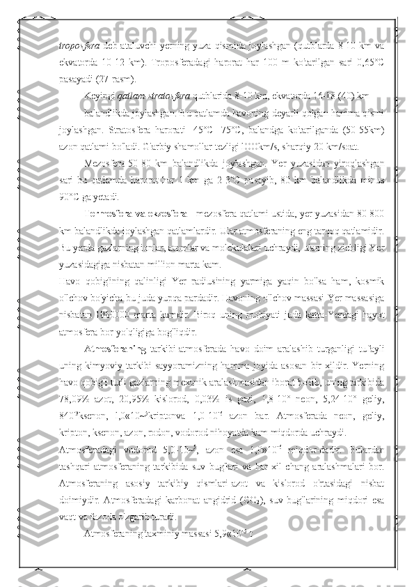 troposfera   deb ataluvchi  yerning yuza qismida  joylashgan  (qutblarda  8-10 km  va
ekvatorda   10-12   km).   Troposferadagi   harorat   har   100   m   ko'tarilgan   sari   0,65°C
pasayadi (27-rasm).
Keyingi  qatlam-stratosfera  qutblarida 8-10 km, ekvatorda 16-18 (40) km 
balandlikda joylashgan. Bu qatlamda havoning deyarli qolgan hamma qismi
joylashgan.   Stratosfera   harorati   -45°C   -75°C,   balandga   ko'tarilganda   (50-55km)
azon qatlami bo'ladi. G'arbiy shamollar tezligi lOOkm/s, sharqiy-20 km/soat.
Mezosfera-50-80   km   balandlikda   joylashgan.   Yer   yuzasidan   yiroqlashgan
sari   bu   qatlamda   harorat   har   1   km   ga   2-3°C   pasayib,   80   km   balandlikda   minus
90°C ga yetadi.
Termosfera va ekzosfera  - mezosfera qatlami ustida, yer yuzasidan 80-800
km balandlikda joylashgan qatlamlardir. Ular atmosferaning eng tarqoq qatlamidir.
Bu yerda gazlarning ionlar, atomlar va molekulalari uchraydi, ularning zichligi Yer
yuzasidagiga nisbatan million marta kam.
Havo   qobig'ining   qalinligi   Yer   radiusining   yarmiga   yaqin   bo'lsa   ham,   kosmik
o'lchov bo'yicha bu juda yupqa pardadir. Havoning o'lchov massasi Yer massasiga
nisbatan   1000000   marta   kamdir.   Biroq   uning   mohiyati   juda   katta-Yerdagi   hayot
atmosfera bor-yo'qligiga bog'liqdir.
Atmosferaning   tarkibi-atmosferada   havo   doim   aralashib   turganligi   tufayli
uning   kimyoviy   tarkibi   sayyoramizning   hamma   joyida   asosan   bir   xildir.   Yerning
havo qobig'i turli gazlarning mexanik aralashmasidan iborat bo'lib, uning tarkibida
78,09%   azot,   20,95%   kislorod,   0,03%   is   gazi,   1,8-10°   neon,   5,24-10°   geliy,
840' 3
ksenon,   l,0«10~ 5
kriptonva   1,0-10' 6
  azon   bar.   Atmosferada   neon,   geliy,
kripton, ksenon, azon, rodon, vodorod nihoyatda kam miqdorda uchraydi.
Atmosferadagi   vodorod   5,0-10~ 5
,   azon   esa   1,0»10' 6
  miqdor-dadir.   Bulardan
tashqari   atmosferaning   tarkibida   suv   bug'lari   va   har   xil   chang   aralashmalari   bor.
Atmosferaning   asosiy   tarkibiy   qismlari-azot   va   kislorod   o'rtasidagi   nisbat
doimiydir.   Atmosferadagi   karbonat   angidrid   (CO
2 ),   suv   bug'larining   miqdori   esa
vaqt va fazoda o'zgarib turadi.
Atmosferaning taxminiy massasi 5,9«10 15
 t 