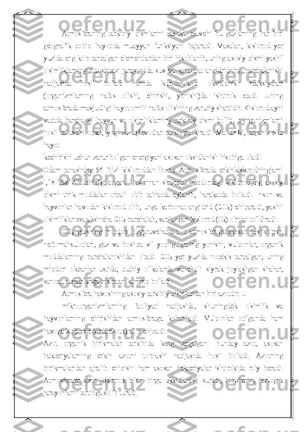 Atmosferaning   tarkibiy   qismlarini   tashkil   etuvchi   bu   gazlarning   har   biri
geografik   qobiq   hayotida   muayyan   funksiyani   bajaradi.   Masalan,   kislorod   yer
yuzida eng ko'p tarqalgan elementlardan biri hisoblanib, uning asosiy qismi yashil
o'simliklarning   fotosintezi   jarayonida   suv   va   karbonat   angidridning   parchalanishi
natijasida   hosil   bo'ladi   hamda   ko'pdan-ko'p   oksidlanish   reaksiyalari
(organizmlarning   nafas   olishi,   chirishi,   yonishi)da   ishtirok   etadi.   Uning
atmosferada mavjudligi hayot omili-nafas olishning zaruriy shartidir. Kislorod ayni
vaqtda barcha xil hayvon va o'simliklarning tarkibiy qismi bo'lib, u organizmlarni
hosil   qiluvchi   oqsil,   yog'   va   uglevodlar   tarkibiga   kiradi.   Ma'lumki,   organizmlar
hayot 
kechirishi uchun zarur bo'lgan energiyani asosan oksidlanish hisobiga oladi.
Odam   tanasining   56   foizi   kisloroddan   iborat.   Atmosferada   erkinkislorodningjami
l,18-l,5«10 15
tdebbelgilangan.   Taxminan   shuncha   miqdordagi   kislorodning   asosiy
qismi   tirik   moddalar   orqali   o'tib   tabiatda   aylanib,   harakatda   bo'ladi.   Inson   va
hayvonlar   havodan   kislorod   olib,   unga   karbonat   angidrid   (CO
2 )   chiqaradi,   yashil
o'simliklar esa aksincha CO
2  parchalab, sarflangan kislorpd (O
2 ) o'rnini to'ldiradi.
CO
2   gazining   miqdori   o'zgaruvchandir,   u   atmosferaga   asosan   toshko'mir,
neft   mahsulotlari,   gaz   va   boshqa   xil   yoqilg'ilarning   yonishi,   vulqonlar,   organik
moddalarning   parchalanishidan   o'tadi.   CO
2   yer   yuzida   notekis   tarqalgan;   uning
miqdori   okeanlar   ustida,   qutbiy   o'lkalarda   va   aholi   siyrak   joylashgan   shahar,
sanoat, tumanlariga nisbatan kamroq bo'ladi.
Atmosfera havosining asosiy tarkibiy qismlaridan biri azotdir. U 
mikroorganizmlarning   faoliyati   natijasida,   shuningdek   o'simlik   va
hayvonlarning   chirishidan   atmosferaga   ko'tariladi.   Vulqonlar   otilganda   ham
havoga ko'p miqdorda azot ajralib chiqadi.
Azot   organik   birikmalar   tarkibida   keng   tarqalgan.   Bunday   azot,   asosan
bakteriyalarning   erkin   azotni   to'plashi   natijasida   hosil   bo'ladi.   Azotning
birikmalaridan   ajralib   chiqishi   ham   asosan   bakteriyalar   ishtirokida   ro'y   beradi.
Atmosferada   azot   kislorod   bilan   birga   oksidlanish   sur'ati,   binobarin,   biologik
jarayonlarni tartibga solib turadi. 