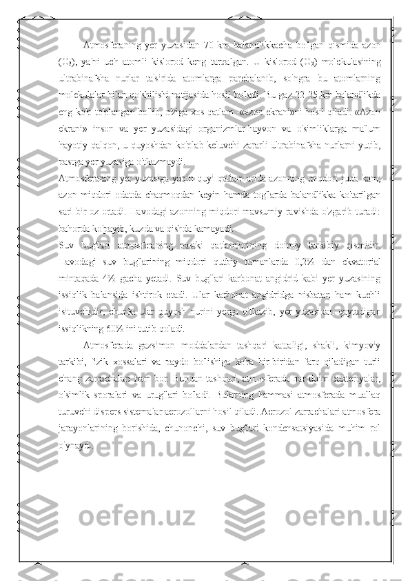 Atmosferaning   yer   yuzasidan   70   km   balandlikkacha   bo'lgan   qismida   azon
(O
3 ),   ya'ni   uch   atomli   kislorod   keng   tarqalgan.   U   kislorod   (O
2 )   molekulasining
ultrabinafsha   nurlar   ta'sirida   atomlarga   parchalanib,   so'ngra   bu   atomlarning
molekulalar bilan qo'shilishi natijasida hosil bo'ladi. Bu gaz 22-25 km balandlikda
eng ko'p to'plangan bo'lib, o'ziga xos qatlam -«azon ekrani»ni hosil qiladi. «Azon
ekrani»   inson   va   yer   yuzasidagi   organizmlar-hayvon   va   o'simliklarga   ma'lum
hayotiy qalqon, u quyoshdan ko'plab keluvchi zararli ultrabinafsha nurlarni yutib,
pastga yer yuzasiga o'tkazmaydi.
Atmosferaning yer  yuzasiga  yaqin quyi  qatlamlarida azonning miqdori juda kam;
azon   miqdori   odatda   chaqmoqdan   keyin   hamda   tog'larda   balandlikka   ko'tarilgan
sari bir oz ortadi. Havodagi azonning miqdori mavsumiy ravishda o'zgarib turadi:
bahorda ko'payib, kuzda va qishda kamayadi.
Suv   bug'lari   atmosferaning   pastki   qatlamlarining   doimiy   tarkibiy   qismidir.
Havodagi   suv   bug'larining   miqdori   qutbiy   tumanlarda   0,2%   dan   ekvatorial
mintaqada   4%   gacha   yetadi.   Suv   bug'lari   karbonat   angidrid   kabi   yer   yuzasining
issiqlik   balansida   ishtirok   etadi.   Ular   karbonat   angidridga   nisbatan   ham   kuchli
isituvchidir,   chunki   ular   quyosh   nurini   yerga   o'tkazib,   yer   yuzasidan   qaytadigan
issiqlikning 60% ini tutib qoladi.
Atmosferada   gazsimon   moddalardan   tashqari   kattaligi,   shakli,   kimyoviy
tarkibi,   fizik   xossalari   va   paydo   bo'lishiga   ko'ra   bir-biridan   farq   qiladigan   turli
chang  zarrachalari   ham   bor.  Bundan   tashqari,  atmosferada  har  doim   bakteriyalar,
o'simlik   sporalari   va   urug'lari   bo'ladi.   Bularning   hammasi   atmosferada   muallaq
turuvchi dispers sistemalar aerozollarni hosil qiladi. Aerozol zarrachalari atmosfera
jarayonlarining   borishida,   chunonchi,   suv   bug'lari   kondensatsiyasida   muhim   rol
o'ynaydi. 