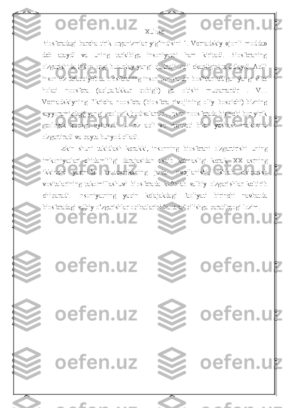 Xulosa
Biosferadagi   barcha   tirik   organizmlar   yig’indisini   1.   Vernadskiy   «jonli   modda»
deb   ataydi   va   uning   tarkibiga   insoniyatni   ham   kiritadi.   Biosferaning
o'zgarishida inson ongi butunlay yangi   qudratli omil ekanligini takidlaydi .Aqlli
inson o'z taraqqiyotida biosferaning inson tomonidan boshqariladigan yangi sifat
holati   noosfera   (aql,tafakkur   qobig'i)   ga   o'tishi   muqarrardir   .   V.I.
Vernadskiyning   fikricha   noosfera   (biosfera   rivojining   oliy   bosqichi)   bizning
sayyoramizdagi yangi geologik hodisalardir . Inson noosferada birinchi bor yirik
geologik   kuchga   aylanadi   .U   o'z   aqli   va   mehnati   bilan   yashash   makonini
o'zgartiradi va qayta  bunyod qiladi.
Lekin   shuni   takidlash   kerakki,   insonning   biosferani   o'zgartirishi   uning
imkoniyatlari   chidamliligi   darajasidan   oshib   ketmasligi   kerak.   XX   asrning
ikkinchi   yarmida   fan-texnikaning   jadal   rivojlanishi,   ishlab   chiqarish
vositalarining   takomillashuvi   biosferada   ko^plab   salbiy   o'zgarishlar   keltirib
chiqaradi.   Insoniyatning   yaqin   kelajakdagi   faoliyati   birinchi   navbatda
biosferadagi salbiy o’zgarishlar oqibatlarini bartaraf qilishga  qaratilmogi lozim. 