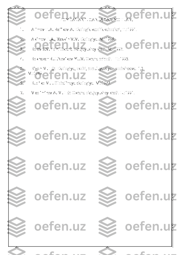 FOYDALANILGAN  ADABIYOTLAR.
1. Alimov T.A. Rafikov A.  Ekologik xatolik saboqlari,-T.:1991.
2. Akimov T.A., Xaskin V.V.  Ekologiya.-M.:1998.
3. Belov S.V. I dr .  Oxrana okrujayushey sredi.-M.:1993.
4. Beknazar R.U.Novikov Yu.V.  Oxrana prirodi. –T.:1995.
5. Bigon M.  I dr. Ekologiya, osobi, populuyatsiya I soobshestva.  1,2.-
        M.:1989.
6. Bud’ko M.I.  Global’naya ekologiya.-M.:1977.
7. Vladimirov A. M.  I dr.  Oxrana okrujayushey sredi.-L.:1991. 