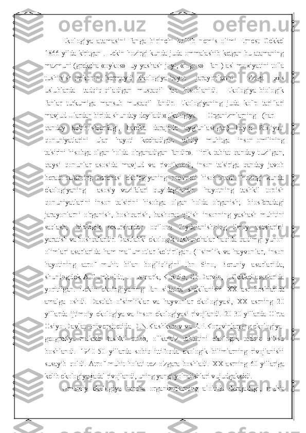 Ekologiya   atamasini   fanga   birinchi   bo"lib   nemis   olimi   Ernest   Gekkel
1866 yilda kiritgan . Lekin hozirgi  kunda  juda ommalashib ketgan bu atamaning
mazmuni (grekcha «oykos» -uy yashash joyi,   «logos»  -fan  )   asl  moxiyatini  to'la
tushinish   imkonini   bermaydi   Ekologiya-hayot       jarayonlarini         o'ziga       xos
uslublarda       tadqiq   qiladigan     mustaqil     fan     hisoblanidi.       Ekologiya   biologik
fanlar   turkumiga   mansub   mustaqil   fandir.   Ekologiyaning   juda   ko"p   tariflari
mavjud Ulardan birida shunday  deyiladi:«Ekologiya O rganizmlarning (har
qanday   ko'rinishlardagi,   barcha   darajada   uyg'unlashgan)   hayot   faoliyati
qonuniyatlarini       ular       hayoti       kechadigan       tabiiy       muhitga       inson   omilining
ta'sirini   hisobga   olgan   holda   o'rganadigan   fandir».   Tirik   tabiat   qanday   tuzilgan,
qaysi   qonunlar   asosida   mavjud   va   rivojlanadi,   inson   ta'siriga   qanday   javob
beradi-bularning   barchasi   ekologiyaning   predmeti   hisoblanadi.   Hozirgi   kunda
ekologiyaning     asosiy   vazifalari   quyidagilardir:   -hayotning   tashkil   topish
qonuniyatlarini   inson   ta'sirini   hisobga   olgan   holda   o'rganish;   -biosferadagi
jarayonlarni   o'rganish,   boshqarish,   bashorat   qilish   insonning   yashash   muhitini
saqlash;   -biologik   resurslardan   oqilona   foydalanishning   ilmiy   asoslarini
yaratish va boshqalardir.  Dastlabki ekologik tushunchalar haqida qadimgi yunon
olimlari   asarlarida   ham   ma'lumotlar   keltirilgan.   (Tsimlik   va   hayvonlar,   inson
hayotining   atrof   muhit   bilan   bog'liqligini   Ibn   Sino,   Beruniy   asarlarida,
shuningdek   A.Gumboldt,   J.   Lamark,   K.Rule,   Ch.Darvin, E.Gekkel asarlarida
yoritilgan.   Lekin   ekologiyaning   fan   sifatida   shakllanishi   XX   asr   boshlarida
amalga   oshdi.   Dastlab   o’simliklar   va   hayvonlar   ekologiyasi,   XX   asrning   20
yillarda   ijtimoiy   ekologiya   va   inson   ekologiyasi   rivojlandi.   20-30   yillarda   O'rta
Osiyo Davlat  universitetida D.N.Kashkarov va   E.P.Korovinlarning ekologiya-
geograflya   maktabi   tashkil   etilib,   o'lkamiz   tabiatini   ekologik   tadqiq   qilish
boshlandi.   1940-50   yillarda   sobiq   ittifoqda   ekologik   bilimlarning   rivojlanishi
susayib   qoldi.   Atrof   muhit   holati   tez   o'zgara   boshladi.   XX   asrning   60- yillariga
kelib ekologiya jadal rivojlandi, uning yangi yo'nalishlari  vujudgakeldi.
Umumiy   ekologiya   barcha   organizmlarning   alohida   darajadagi,   muhit 