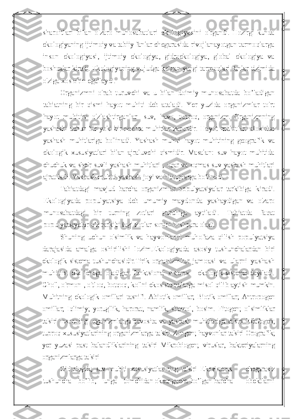 sharoitlari   bilan   o'zaro   munosabatlari   ekologiyasini   o'rgandi.   Hozirgi   kunda
ekologiyaning ijtimoiy va tabiiy fanlar  chegarasida rivojlanayotgan tarmoqlarga
inson   ekologiyasi,   ijtimoiy   ekologiya,   gidroekologiya,   global   ekologiya   va
boshqalar  kiradi. Ekologiyaning vujudga kelgan yangi tarmoqlari fanlar  tizimida
o'ziga xos o'rin egallaydi.
Organizmni   o'rab   turuvchi   va   u   bilan   doimiy   munosabatda   bo’ladigan
tabiatning   bir   qismi   hayot   muhiti   deb   ataladi.   Yer   yuzida   organizmlar   to'rt
hayot   muhitini   o'zlashtirganlar   -suv,   havo,   tuproq,   organizm.   Organizmning
yashashi  uchun  bir   yoki   bir   nechta   muhitlar   zarurdir.   Hayot   muhitlari   aloxidaa
yashash   muhitlariga   bo'linadi.   Yashash   muhiti   hayot   muhitining   geografik   va
ekologik   xususiyatlari   bilan   ajraluvchi   qismidir.   Masalan:   suv   hayot   muhitida
chuchuk va sho'r suvli yashash  muhitlari , oqar va   oqmas  suv  yashash   muhitlari
ajratiladi. Yashash muhiti yashash  joyi va biotoplarga bo'linadi.
Tabiatdagi   mavjud   barcha   organizmlar   populyatsiyalar   tarkibiga   kiradi.
Ekologiyada   populyatsiya   deb   umumiy   maydonda   yashaydigan   va   o'zaro
munosabatdagi   bir   turning   zotlari   guruhiga   aytiladi.   Tabiatda   faqat
populyatsiyalar o'z tarkibidagi zotlar  sonini boshqara oladi.
Shuning   uchun   o'simlik   va   hayvonlarni   muhofaza   qilish   populyatsiya
darajasida   amalga   oshirilishi   lozim.Ekologiyada   asosiy   tushunchalardan   biri
ekologik   sistema   tushunchasidir.Tirik   organizml ur   j am oasi   va   ular ni   yashash
muhi tini   o'z   i chiga   oladigan   funktsional   sistema   -   ekologik   sistema   deyiladi.
Cho'l,  o'rmon , o'tloq, botqoq, ko'lni ekosistemalarga misol qilib aytish  mumkin.
Muhitning   ekologik   omillari   tasnifi.   Abiotik   omillar;   Biotik   omillar;   Antropogen
omillar;   Iqlimiy;   yorug'lik,   harorat,   namlik,   shamol,   bosim.   Fitogen;   o"simliklar
ta'siri   Insonning   organizmlarga   bevosita   va   yashash   muhitlariga   ta'siri   Edafogen;
tuproq xususiyatlarining organizmlarga ta'siri   Zoogen; hayvonlar ta'siri   Orografik;
yer   yuzasi   past   balandliklarining   ta'siri   Mikrobiogen;   viruslar,   bakteriyalarning
organizmlarga ta'siri
Gidrologik;   suv   muhiti   xususiyatlarining   ta'siri   Ekosistema         chegarasiz
tushuncha    bo’lib,    unga    tomchidan  okeangacha bo’lgan barcha       obektlarni 