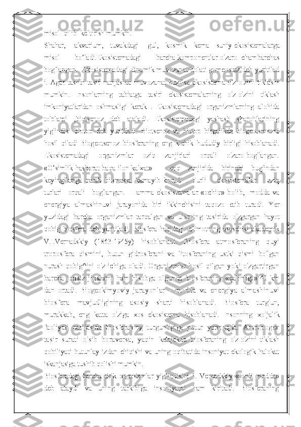 misol  qilib  keltirish  mumkin.
Shahar,     akvarium,    tuvakdagi     gul,    kosmik    kema    suniy  ekosistemalarga
misol        bo’ladi.Ekosistemadagi        barcha  komponentlar o'zaro  chambarchas
bog'langan.   Ekosistemadagi   dinamik muvozanat holati gomeostaz deb yuritilad
i.   Agar   tashqi   tasir   natijasida   muvozanat   buzilsa   ekosistema   o'z-o'zini   tiklashi
mumkin.   Insonlarning   tabiatga   tasiri   ekosistemalarning   o'z-o'zini   tiklash
imkoniyatlaridan   oshmasligi   kerak   .   Ekosistemadagi   organizmlarning   alohida
to'plami   ,biotsenoz   deb   ataladi.   Ekosistemadagi   yashash   sharoitlarining
yig'indisi   biotop   deb   yuritiladi.   Biotsenoz   va   biotop   birgalikda   biogeotsenozni
hosil   qiladi   Biogeotsenoz   biosferaning   eng   kichik   hududiy   birligi   hisoblanadi.
Ekosistemadagi        organizmlar       oziq       zanjirlari        orqali       o'zaro bog'langan.
«O’simlik-hashorat-baqa-ilon-kalxat»     oziq   zanjirida   birinchi   bug'indan
keyingilariga   qarab   biomassa   kamayib   boradi   .   Turli       ekosistemalar       oziq
turlari     orqali     bog'langan.     Hamma   ekosistemalar   «ochiq»   bolib,     modda   va
energiya   almashinuvi   jarayonida   biri   ikkinchisini   taqozo   etib   turadi.   Yer
yuzidagi   barcha   organizmlar   tarqalgan   va   ularning   tasirida   o'zgargan   hayot
qobig   biosfera   deb   yuritiladi.   Biosfera   haqidagi   talimotning   asoschisi   akademik
V.I.Vernadskiy   (1863-1945y)   hisoblanadi.   Biosfera   atmosferaning   quyi
troposfera   qismini,   butun   gidrosferani   va   litosferaning   ustki   qismi   bo'lgan
nurash   qobig^ini   o'z   ichiga   oladi.   Organizmlar   hosil   qilgan   yoki   o'zgartirgan
barcha   jonsiz   jinslarni   ham   hisobga   olganda   biosferaning   «qalinligi»   40   km
dan   ortadi.   Biogeokimyoviy   j ar ayonl ar   -   m odda   va   ener gi ya   al m ashi nuvi
bi osf er a   mavjudligining   asosiy   sharti   hisoblanadi.   Biosfera   turg'un,
murakkab,   eng   katta   o'ziga   xos   ekosistema   hisoblanadi.   Insonning   xo'jalik
faoliyati   natijasida   biosferaning   turgunligiga   putur   yetmoqda.   Antropogen
tasir   surati   o'sib   boraversa,   yaqin   kelajakda   biosferaning   o'z-o'zini   tiklash
qobiliyati   butunlay   izdan   chiqishi   va  uning   oqibatida  insoniyat   ekologik  halokat
iskanjasiga tushib qolishi mumkin.
Biosferadagi   barcha   tirik   organizmlar   yig’indisini   1.   Vernadskiy   «jonli   modda»
deb   ataydi   va   uning   tarkibiga   insoniyatni   ham   kiritadi.   Biosferaning 