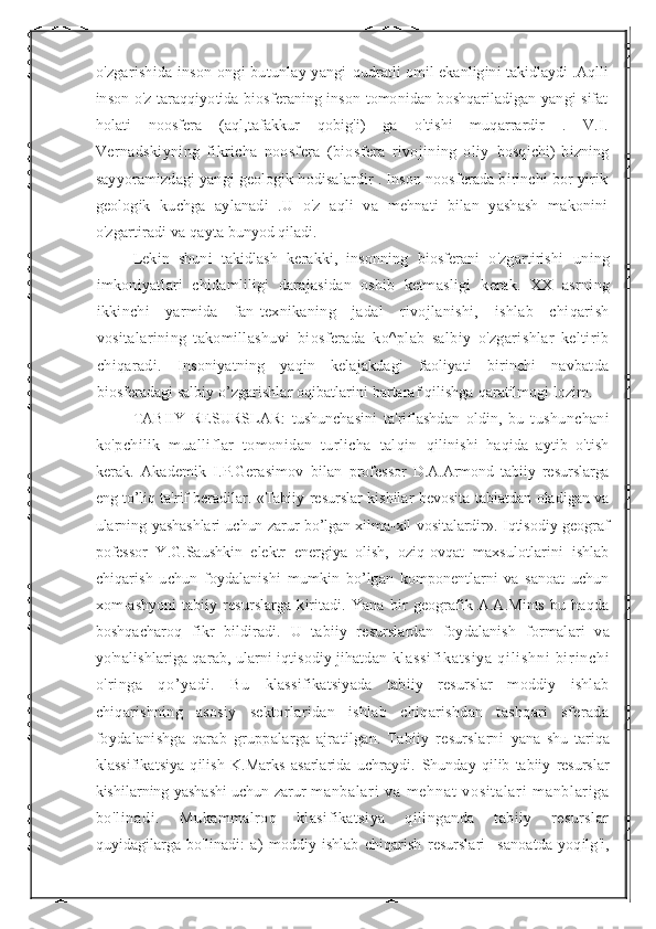 o'zgarishida inson ongi butunlay yangi   qudratli omil ekanligini takidlaydi .Aqlli
inson o'z taraqqiyotida biosferaning inson tomonidan boshqariladigan yangi sifat
holati   noosfera   (aql,tafakkur   qobig'i)   ga   o'tishi   muqarrardir   .   V.I.
Vernadskiyning   fikricha   noosfera   (biosfera   rivojining   oliy   bosqichi)   bizning
sayyoramizdagi yangi geologik hodisalardir . Inson noosferada birinchi bor yirik
geologik   kuchga   aylanadi   .U   o'z   aqli   va   mehnati   bilan   yashash   makonini
o'zgartiradi va qayta  bunyod qiladi.
Lekin   shuni   takidlash   kerakki,   insonning   biosferani   o'zgartirishi   uning
imkoniyatlari   chidamliligi   darajasidan   oshib   ketmasligi   kerak.   XX   asrning
ikkinchi   yarmida   fan-texnikaning   jadal   rivojlanishi,   ishlab   chiqarish
vositalarining   takomillashuvi   biosferada   ko^plab   salbiy   o'zgarishlar   keltirib
chiqaradi.   Insoniyatning   yaqin   kelajakdagi   faoliyati   birinchi   navbatda
biosferadagi salbiy o’zgarishlar oqibatlarini bartaraf qilishga  qaratilmogi lozim.
TABIIY   RESURSLAR:   tushunchasini   ta'riflashdan   oldin,   bu   tushunchani
ko'pchilik   mualliflar   tomonidan   turlicha   talqin   qilinishi   haqida   aytib   o'tish
kerak.   Akademik   I.P.Gerasimov   bilan   professor   D.A.Armond   tabiiy   resurslarga
eng to’liq ta'rif beradilar.   «Tabiiy resurslar kishilar bevosita tabiatdan oladigan va
ularning   yashashlari uchun zarur bo’lgan xilma-xil vositalardir».   Iqtisodiy geograf
pofessor   Y.G.Saushkin   elektr   energiya   olish,   oziq-ovqat   maxsulotlarini   ishlab
chiqarish   uchun   foydalanishi   mumkin   bo’lgan   komponentlarni   va   sanoat   uchun
xom-ashyoni   tabiiy   resurslarga   kiritadi.   Yana   bir   geografik   A.A.Mints   bu   haqda
boshqacharoq   fikr   bildiradi.   U   tabiiy   resurslardan   foydalanish   formalari   va
yo'nalishlariga qarab, ularni iqtisodiy jihatdan  kl as si f i ka t s i y a   qi l i sh ni   bi r i n ch i
o' r i ng a   qo’ ya di .   Bu   klassifikatsiyada   tabiiy   resurslar   moddiy   ishlab
chiqarishning   asosiy   sektorlaridan   ishlab   chiqarishdan   tashqari   sferada
foydalanishga   qarab   gruppalarga   ajratilgan.   Tabiiy   resurslarni   yana   shu   tariqa
klassifikatsiya   qilish   K.Marks   asarlarida   uchraydi.   Shunday   qilib   tabiiy   resurslar
kishilarning yashashi uchun zarur   m anbal ar i   va   m ehnat   vosi t al ar i   m anbl ar i ga
bo'l i nadi .   Mukammalroq   klasifikatsiya   qilinganda   tabiiy   resurslar
quyidagilarga   bo'linadi:   a)   moddiy   ishlab   chiqarish   resurslari   - sanoatda   yoqilg'i, 