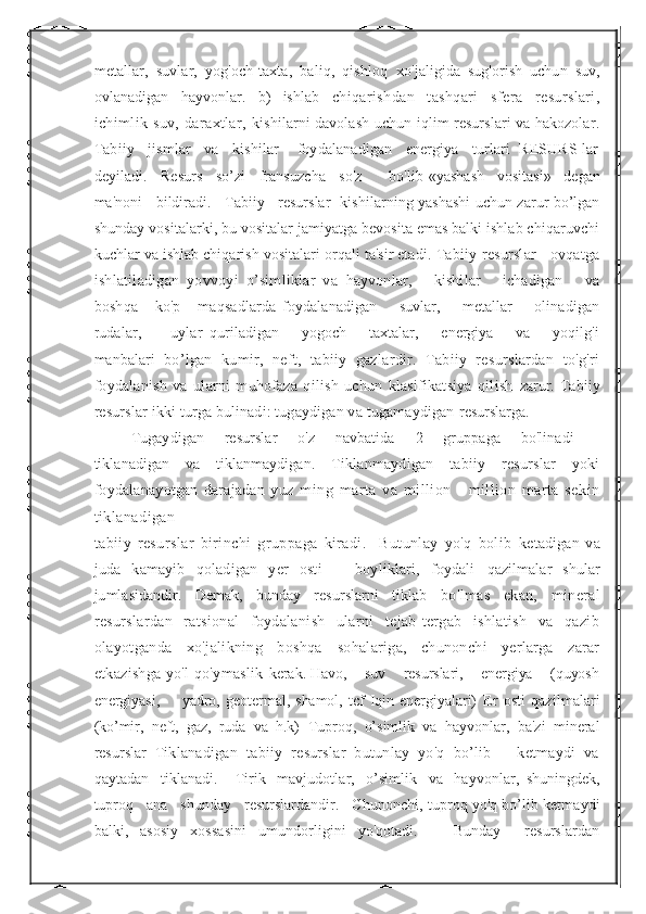 metallar,   suvlar,   yog'och-taxta,   baliq,   qishloq   xo'jaligida   sug'orish   uchun   suv,
ovlanadigan   hayvonlar.   b)   ishlab   chiqarishdan   tashqari   sfera   resurslari,
ichimlik suv,  daraxtlar,   kishilarni davolash uchun iqlim resurslari va hakozolar.
Tabiiy   jismlar   va   kishilar    foydalanadigan   energiya   turlari  RESURS lar
deyiladi.   Resurs   so’zi   fransuzcha   so'z      bo'lib  «yashash   vositasi»   degan
ma'noni   bildiradi.   Tabiiy   resurslar    kishilarning yashashi uchun zarur bo’lgan
shunday vositalarki, bu vositalar jamiyatga bevosita emas balki ishlab chiqaruvchi
kuchlar va ishlab chiqarish vositalari orqali ta'sir etadi.  Tabiiy resurslar - ovqatga
ishlatiladigan   yovvoyi   o’simliklar   va   hayvonlar,       kishilar       ichadigan       va
boshqa       ko'p       maqsadlarda   foydalanadigan         suvlar,         metallar         olinadigan
rudalar,         uylar   quriladigan       yogoch       taxtalar,       energiya       va       yoqilg'i
manbalari   bo’lgan   kumir,   neft,   tabiiy   gazlardir.   Tabiiy   resurslardan   to'g'ri
foydalanish   va   ularni   muhofaza   qilish   uchun   klasifikatsiya   qilish   zarur.   Tabiiy
resurslar ikki turga bulinadi: tugaydigan va tugamaydigan  resurslarga.   
Tugaydigan       resurslar       o'z       navbatida       2       gruppaga       bo'linadi       -
tiklanadigan   va   tiklanmaydigan.   Tiklanmaydigan   tabiiy   resurslar   yoki
foydalanayotgan   darajadan   yuz   ming   marta   va   million   -   million   marta   sekin
tiklanadigan
tabiiy   resurslar   birinchi   gruppaga   kiradi.     Butunlay   yo'q   bolib   ketadigan   va
juda   kamayib   qoladigan   yer   osti       boyliklari,   foydali   qazilmalar   shular
jumlasidandir.   Demak,   bunday   resurslarni   tiklab   bo'lmas   ekan,   mineral
resurslardan   ratsional   foydalanish   ularni   tejab-tergab   ishlatish   va   qazib
olayotganda   xo'jalikning   boshqa   sohalariga,   chunonchi   yerlarga   zarar
etkazishga yo'l qo'ymaslik   kerak. Havo,    suv    resurslari,    energiya    (quyosh
energiyasi,         yadro,   geotermal,   shamol,   tcf   Iqin   energiyalari)   Er   osti   qazilmalari
(ko’mir,   neft,   gaz,   ruda   va   h.k)   Tuproq,   o’simlik   va   hayvonlar,   ba'zi   mineral
resurslar   Tiklanadigan   tabiiy   resurslar   butunlay   yo'q   bo’lib       ketmaydi   va
qaytadan     tiklanadi.       Tirik     mavjudotlar,     o’simlik     va     hayvonlar,   shuningdek,
tuproq   ana   shunday   resurslardandir.   Chunonchi,  tuproq yo'q bo’lib ketmaydi
balki,   asosiy   xossasini   umundorligini   yo'qotadi.       Bunday     resurslardan 