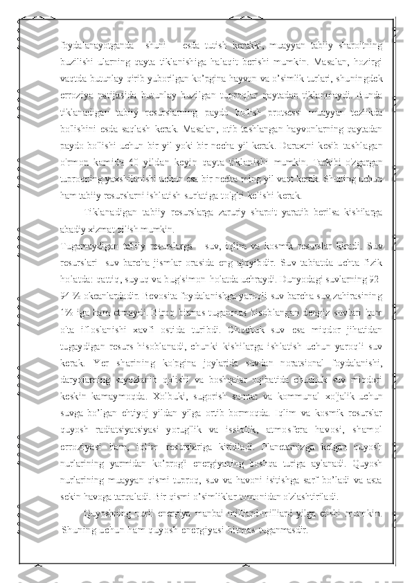 foydalanayotganda     shuni       esda   tutish   kerakki,   muayyan   tabiiy   sharoitning
buzilishi   ularning   qayta   tiklanishiga   halaqit   berishi   mumkin.   Masalan,   hozirgi
vaqtda   butunlay qirib yuborilgan ko’pgina hayvon va o’simlik turlari,   shuningdek
erroziya   natijasida   butunlay   buzilgan   tuproqlar   qaytadan   tiklanmaydi.   Bunda
tiklanadigan   tabiiy   resurslarning   paydo   bo'lish   protsessi   muayyan   tezlikda
bo'lishini   esda   saqlash   kerak.   Masalan,   otib   tashlangan   hayvonlarning   qaytadan
paydo   bo'lishi   uchun   bir   yil   yoki   bir   necha   yil   kerak.   Daraxtni   kesib   tashlagan
o'rmon   kamida   60   yildan   keyin   qayta   tiklanishi   mumkin.   Tarkibi   o'zgargan
tuproqning yaxshilanishi uchun esa bir necha ming yil vaqt kerak. Shuning uchun
ham tabiiy resurslarni  ishlatish sur'atiga to'g'ri kelishi kerak. 
Tiklanadigan   tabiiy   resurslarga   zaruriy   sharoit   yaratib   berilsa   kishilarga
abadiy xizmat  qilish mumkin.
Tugamaydigan   tabiiy   resurslarga   -   suv,   iqlim   va   kosmik   resurslar   kiradi.   Suv
resurslari-   suv   barcha   jismlar   orasida   eng   ajoyibdir.   Suv   tabiatda   uchta   fizik
holatda: qattiq, suyuq va bug'simon  holatda uchraydi. Dunyodagi suvlarning 92-
94 % okeanlardadir.  Bevosita foydalanishga yaroqli suv barcha suv zahirasining
1%   iga   ham   etmaydi.   Biroq   bitmas   tuganmas   hisoblangan   dengiz   suvlari   ham
o'ta   ifloslanishi   xavfi   ostida   turibdi.   Chuchuk   suv   esa   miqdor   jihatidan
tugaydigan   resurs   hisoblanadi,   chunki   kishilarga   ishlatish   uchun   yaroqli   suv
kerak.   Yer   sharining   ko'pgina   joylarida   suvdan   noratsional   foydalanishi,
daryolarning   sayozlanib   qolishi   va   boshqalar   oqibatida   chuchuk   suv   miqdori
keskin   kamaymoqda.   Xolbuki,   sugorish   sanoat   va   kommunal   xo'jalik   uchun
suvga   bo’lgan   ehtiyoj   yildan   yilga   ortib   bormoqda.   Iqlim   va   kosmik   resurslar
quyosh   radiatsiyatsiyasi   yorug'lik   va   issiqlik,   atmosfera   havosi,   shamol
erroziyasi   ham,   iqlim   resurslariga   kiritiladi.   Planetamizga   kelgan   quyosh
nurlarining   yarmidan   ko’prog'i   energiyaning   boshqa   turiga   aylanadi.   Quyosh
nurlarining   muayyan   qismi   tuproq,   suv   va   havoni   isitishga   sarf   bo’ladi   va   asta
sekin havoga tarqaladi. Bir qismi o’simliklar  tomonidan o'zlashtiriladi.
Quyoshning   nurli   energiya   manbai   milliard-milliard   yilga   etishi   mumkin.
Shuning uchun ham quyosh energiyasi bitmas  tuganmasdir. 