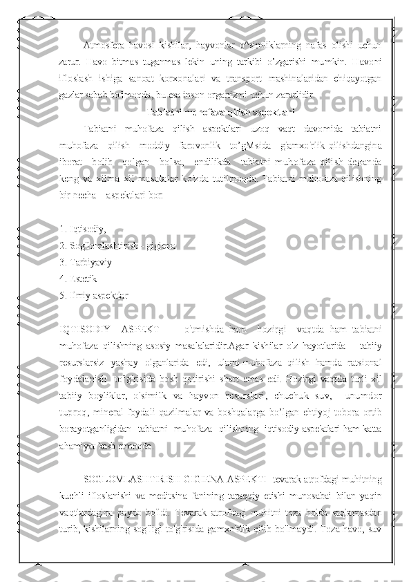 Atmosfera   havosi   kishilar,   hayvonlar   o^simliklarning   nafas   olishi   uchun
zarur.   Havo   bitmas   tuganmas   lekin   uning   tarkibi   o’zgarishi   mumkin.   Havoni
ifloslash   ishiga   sanoat   korxonalari   va   transport   mashinalaridan   chiqayotgan
gazlar sabab bo'lmoqda, bu esa inson  organizmi uchun zararlidir.
Tabiatni muhofaza qilish aspektlari
Tabiatni   muhofaza   qilish   aspektlari   uzoq   vaqt   davomida   tabiatni
muhofaza     qilish     moddiy     farovonlik     to’gMsida     g'amxo'rlik   qilishdangina
iborat      bolib      qolgan      bo'lsa,      endilikda      tabiatni   muhofaza   qilish   deganda
keng   va   xilma-xil   masalalar   ko'zda   tutilmoqda. Tabiatni  muhofaza qilishning
bir necha    aspektlari  bor:
1 . I qtisodiy,  
2 .  S og'lomlashtirish - gigiena
3 .  T arbiyaviy
4 .  E stetik
5 .  I lmiy aspektlar
IQTISODIY     ASPEKT     -     o ' tmishda   ham     hozirgi     vaqtda   ham   tabiatni
muhofaza   qilishning   asosiy   masalalaridir . Agar   kishilar   o ' z   hayotlarida       tabiiy
resurslarsiz     yashay     olganlarida     edi ,    ularni   muhofaza    qilish    hamda    ratsional
foydalanish     to " g ' risida   bosh   qotirishi   shart   emas   edi .   Hozirgi   vaqtda   turli   xil
tabiiy   boyliklar ,   o ' similk   va   hayvon   resurslari ,   chuchuk   suv ,     unumdor
tuproq ,   mineral   foydali   qazilmalar   va   boshqalarga   bo ’ lgan   ehtiyoj   tobora   ortib
borayotganligidan     tabiatni     muhofaza     qilishning     iqtisodiy   aspektlari   ham   katta
ahamiyat   kasb   etmoqda . 
SOGLOMLASHTIRISH - GIGIENA   ASPEKTI -  tevarak   atrofdagi   muhitning
kuchli   ifloslanishi   va   meditsina   fanining   taraqqiy   etishi   munosabai   bilan   yaqin
vaqtlardagina   paydo   bo ' ldi .   Tevarak   atrofdagi   muhitni   toza   holda   saqlamasdan
turib ,   kishilarning   sog ' ligi   to ' g ' risida   gamxo ' rlik   qilib   bo ' lmaydi .   Toza havo, suv 