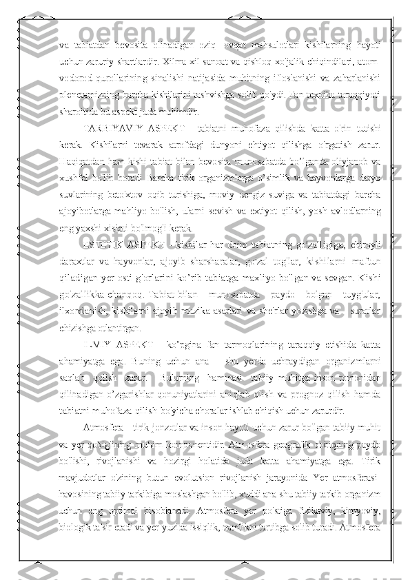 va   tabiatdan   bevosita   olinadigan   oziq-   ovqat   mahsulotlari   kishilarning   hayoti
uchun zaruriy shartlardir. Xilma xil sanoat va qishloq   xo'jalik chiqindilari, atom-
vodorod   qurollarining   sinalishi   natijasida   muhitning   ifloslanishi   va   zaharlanishi
plenetamizning barcha kishilarini tashvishga solib qo'ydi. Fan texnika taraqqiyoti
sharoitida bu aspekt juda muhimdir.
TARBIYAVIY   ASPEKT   -   tabiatni   muhofaza   qilishda   katta   o'rin   tutishi
kerak.   Kishilarni   tevarak   atrofdagi   dunyoni   ehtiyot   qilishga   o'rgatish   zarur.
Haqiqatdan  ham  kishi  tabiat   bilan bevosita   munosabatda bo’lganda oliyjanob va
xushfel   bo'lib   boradi   Barcha   tirik   organizmlarga   o’simlik   va   hayvonlarga   daryo
suvlarining   beto'xtov   oqib   turishiga,   moviy   dengiz   suviga   va   tabiatdagi   barcha
ajoyibotlarga   mahliyo   bo'lish,   ularni   sevish   va   extiyot   qilish,   yosh   avlodlarning
eng yaxshi xislati bo'lmog'i kerak. 
ESTETIK   ASPEKT   -   kishilar   har   doim   tabiatning   go'zalligiga,   chiroyli
daraxtlar   va   hayvonlar,   ajoyib   sharsharalar,   go'zal   tog'lar,   kishilarni   maftun
qiladigan yer osti g'orlarini ko’rib tabiatga   maxliyo bo'lgan va sevgan. Kishi
go'zallikka chanqoq. Tabiat   bilan    munosabatda    paydo    bolgan    tuyg'ular,
ilxomlanish,   kishilarni   ajoyib   muzika   asarlari   va   she'rlar   yozishga   va       suratlar
chizishga otlantirgan. 
ILMIY   ASPEKT   -   ko’pgina   fan   tarmoqlarining   taraqqiy   etishida   katta
ahamiyatga   ega.   Buning   uchun   ana       shu   yerda   uchraydigan   organizmlarni
saqlab     qolish     zarur.       Bularning     hammasi     tabiiy   muhitga   inson   tomonidan
qilinadigan   o’zgarishlar   qonuniyatlarini   aniqlab   olish   va   prognoz   qilish   hamda
tabiatni muhofaza qilish  bo'yicha choralar ishlab chiqish uchun zarurdir.
Atmosfera - tirik jonzotlar va inson hayoti uchun zarur bo'lgan tabiiy muhit
va   yer   qobig'ining   muhim   komponentidir.   Atmosfera   geografik   qobiqning   paydo
bo'lishi,   rivojlanishi   va   hozirgi   holatida   juda   katta   ahamiyatga   ega.   Tirik
mavjudotlar   o'zining   butun   evolutsion   rivojlanish   jarayonida   Yer   atmosferasi-
havosining tabiiy tarkibiga moslashgan bo'lib, xuddi ana shu tabiiy tarkib organizm
uchun   eng   optimal   hisoblanadi.   Atmosfera   yer   po'stiga   fizikaviy,   kimyoviy,
biologik ta'sir etadi va yer yuzida issiqlik, namlikni tartibga solib turadi. Atmosfera 