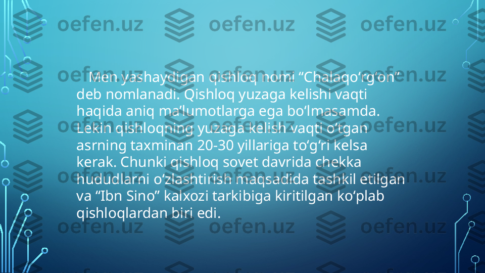       Men yashaydigan qishloq nomi “Chalaqoʻrgʻon” 
deb nomlanadi. Qishloq yuzaga kelishi vaqti 
haqida aniq maʼlumotlarga ega boʻlmasamda. 
Lekin qishloqning yuzaga kelish vaqti oʻtgan 
asrning taxminan 20-30 yillariga toʻgʻri kelsa 
kerak. Chunki qishloq sovet davrida chekka 
hududlarni oʻzlashtirish maqsadida tashkil etilgan 
va “Ibn Sino” kalxozi tarkibiga kiritilgan koʻplab 
qishloqlardan biri edi.  